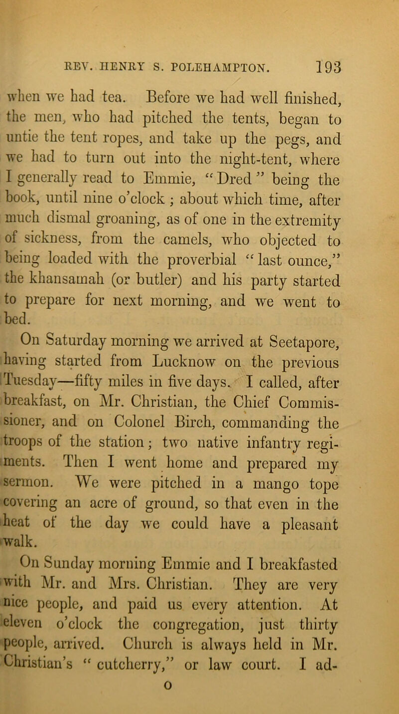 wlien we had tea. Before we had well finished, the men, who had pitched the tents, began to untie the tent ropes, and take up tlie pegs, and we had to turn out into the night-tent, where I generally read to Emmie, “ Dred'' being the book, until nine o’clock ; about which time, after much dismal groaning, as of one in the extremity of sickness, from the camels, who objected to being loaded with the proverbial “ last ounce,” the khansamah (or butler) and his party started to prepare for next morning, and we went to bed. On Saturday morning we arrived at Seetapore, having started from Lucknow on the previous Tuesday—fifty miles in five days. I called, after breakfast, on Mr. Christian, the Chief Com mis- sioner, and on Colonel Birch, commanding the troops of the station; two native infantry regi- ments. Then I went home and prepared my sermon. We were pitched in a mango tope covering an acre of ground, so that even in the heat of the day we could have a pleasant 'Walk. On Sunday morning Emmie and I breakfasted ■with Mr. and Mrs. Christian. They are very nice people, and paid us every attention. At eleven o’clock the congregation, just thirty people, arrived. Church is always held in Mr. Christian’s “ cutcherry,” or law court. I ad- o