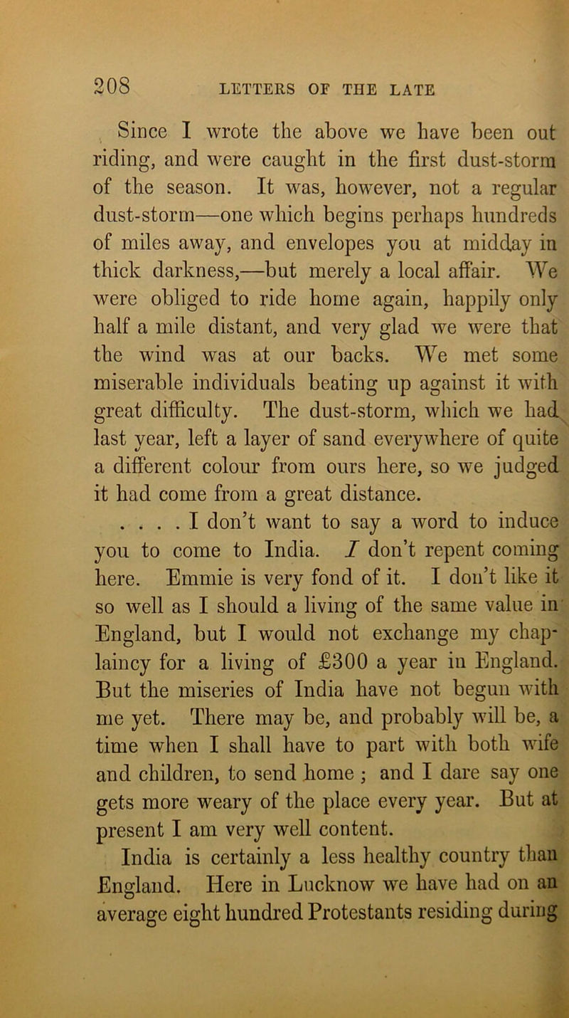 Since I wrote the above we have been out riding, and were caught in the first dust-storm of the season. It was, how^ever, not a regular dust-storm—one which begins perhaps hundreds of miles away, and envelopes you at midday in thick darkness,—but merely a local affair. We were obliged to ride home again, happily only half a mile distant, and very glad we were that the wind was at our backs. We met some miserable individuals beating up against it with great difficulty. The dust-storm, which we had^ last year, left a layer of sand everywhere of quite a different colour from ours here, so we judged it had come from a great distance. .... I don’t want to say a word to induce you to come to India. I don’t repent coming here. Emmie is very fond of it. I don’t like it so well as I should a living of the same value in' England, but I would not exchange my chap* laincy for a living of £300 a year in England. But the miseries of India have not begun with me yet. There may be, and probably will be, a time when I shall have to part with both wife and children, to send home ; and I dare say one gets more weary of the place every year. But at present I am very well content. India is certainly a less healthy country than England. Here in Lucknow we have had on an average eight hundred Protestants residing during