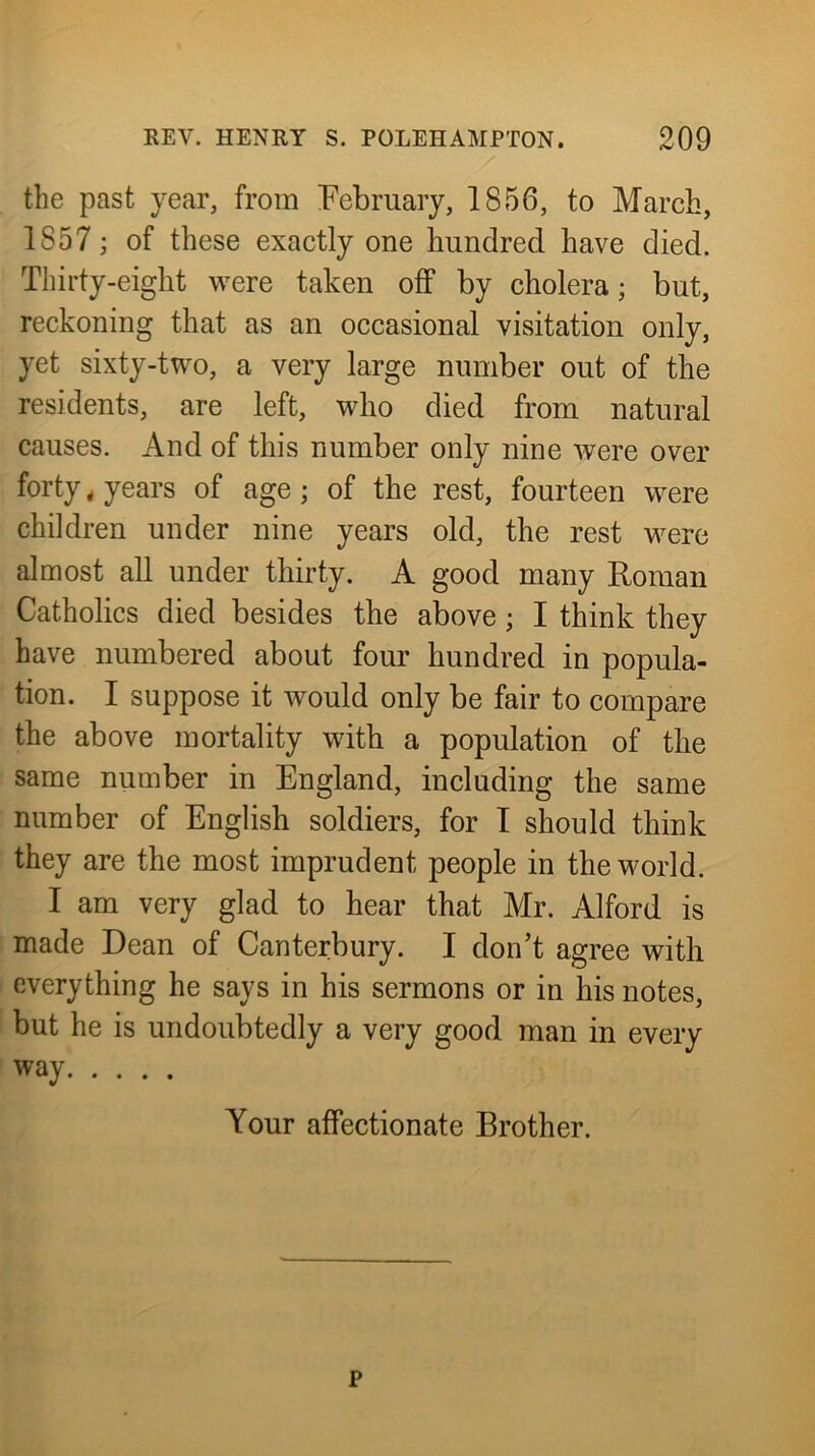 the past year, from February, 1856, to March, 1857; of these exactly one hundred have died. Thirty-eight were taken off by cholera; but, reckoning that as an occasional visitation only, yet sixty-two, a very large number out of the residents, are left, who died from natural causes. And of this number only nine were over forty * years of age; of the rest, fourteen were children under nine years old, the rest were almost all under thirty. A good many Roman Catholics died besides the above; I think they have numbered about four hundred in popula- tion. I suppose it would only be fair to compare the above mortality with a population of the same number in England, including the same number of English soldiers, for I should think they are the most imprudent people in the world. I am very glad to hear that Mr. Alford is made Dean of Canterbury. I don’t agree with everything he says in his sermons or in his notes, but he is undoubtedly a very good man in every way Your affectionate Brother. p