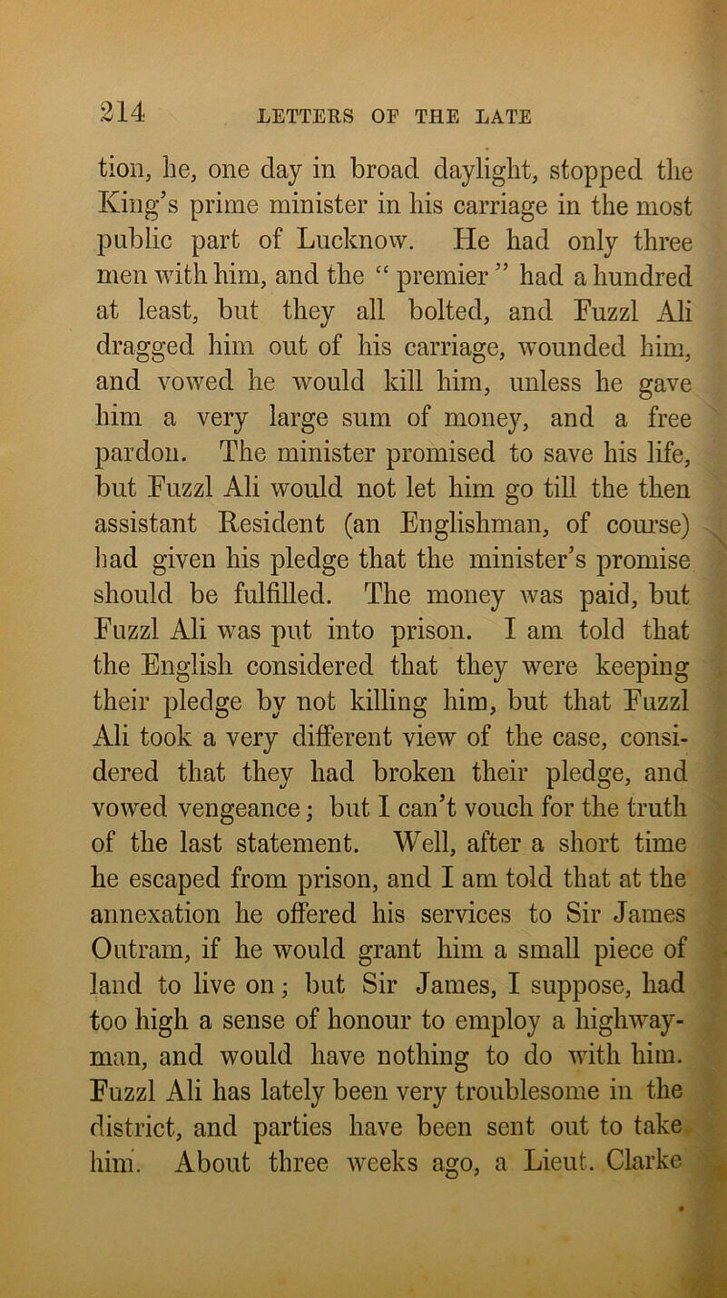 tion, he, one day in broad daylight, stopped the King’s prime minister in his carriage in the most public part of Lucknow. He had only three men with him, and the premier ” had a hundred at least, but they all bolted, and Fuzzl Ah dragged him out of his carriage, wounded him, and vowed he would kill him, unless he gave him a very large sum of money, and a free pardon. The minister promised to save his life, but Fuzzl Ah would not let him go till the then assistant Resident (an Englishman, of com’se) liad given his pledge that the minister’s promise should be fulfiUed. The money was paid, but Fuzzl Ah was put into prison. I am told that the English considered that they were keeping their pledge by not killing him, but that Fuzzl Ah took a very different view of the case, consi- dered that they had broken their pledge, and vowed vengeance; but I can’t vouch for the truth of the last statement. Well, after a short time he escaped from prison, and I am told that at the annexation he offered his services to Sir James Outram, if he would grant him a small piece of land to live on; but Sir James, I suppose, had too high a sense of honour to employ a highway- man, and would have nothing to do with him. Fuzzl Ali has lately been very troublesome in the district, and parties have been sent out to take hini. About three weeks ago, a Lieut. Clarke