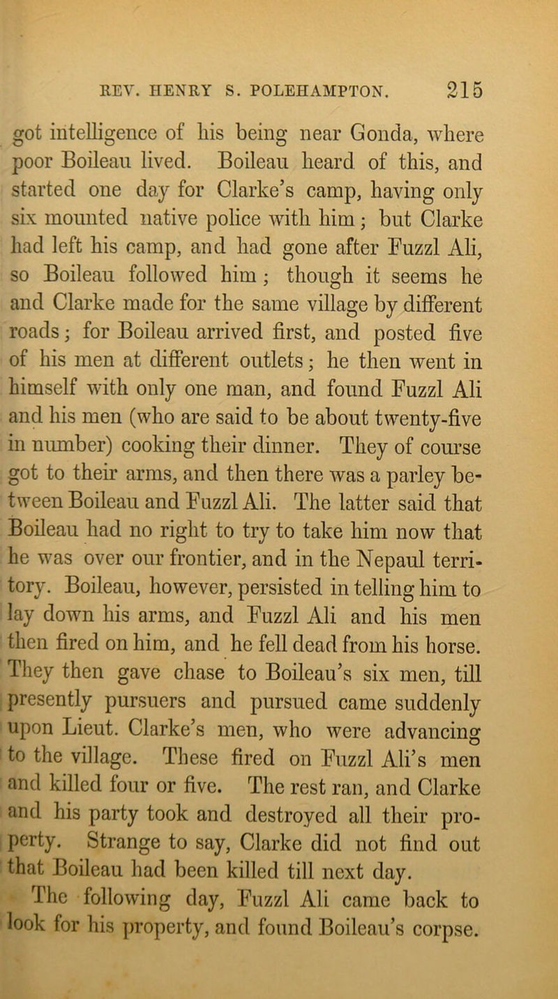 got intelligence of his being near Gonda, where poor Boileaii lived. Boileau heard of this, and started one day for Clarke’s camp, having only six mounted native police with him; but Clarke had left his camp, and had gone after Fuzzl Ali, so Boileau followed him; though it seems he and Clarke made for the same village by different roads; for Boileau arrived first, and posted five of his men at difierent outlets; he then went in himself with only one man, and found Fuzzl Ali and his men (who are said to be about twenty-five in niunber) cooking their dinner. They of course got to their arms, and then there was a parley be- tween Boileau and Fuzzl Ali. The latter said that Boileau had no right to try to take him now that he was over our frontier, and in the Nepaul terri- tory. Boileau, however, persisted in telling him to lay down his arms, and Fuzzl Ali and his men then fired on him, and he fell dead from his horse. They then gave chase to Boileau’s six men, till presently pursuers and pursued came suddenly upon Lieut. Clarke’s men, who were advancing to the village. These fired on Fuzzl All’s men and killed four or five. The rest ran, and Clarke and his party took and destroyed all their pro- perty. Strange to say, Clarke did not find out that Boileau had been killed till next day. The following day, Fuzzl Ali came back to look for his jwoperty, and found Boileau’s corpse.