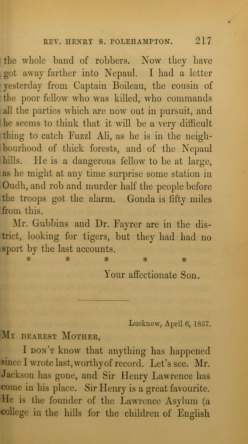 the whole band of robbers. Now tliey have . got away farther into Nepaiil. I had a letter yesterday from Captain Boileau, the cousin of the poor fellow^ who was killed, who commands all the parties which are now out in pursuit, and he seems to think that it will be a very difficult thing to catch Fuzzl Ali, as he is in the neigh- bourhood of thick forests, and of the Nepaul hills. He is a dangerous fellow to be at large, as he might at any time surprise some station in Oudh, and rob and murder half the people before the troops got the alarm. Gonda is fifty miles from this. Mr. Gubbins and Dr. Fayrer are in the dis- trict, looking for tigers, but they had had no ■sport by the last accounts. * * ^ ^ Your affectionate Son. Lucknow, April 6, 1857. My DEAREST Mother, 1 don’t know that anything has happened since I wrote last,worthyof record. Let’s see. Mr. Jackson has gone, and Sir Henry Lawrence has come in his place. Sir Henry is a great favourite. He is the founder of the Lawrence Asylum (a college in the hills for the children of English