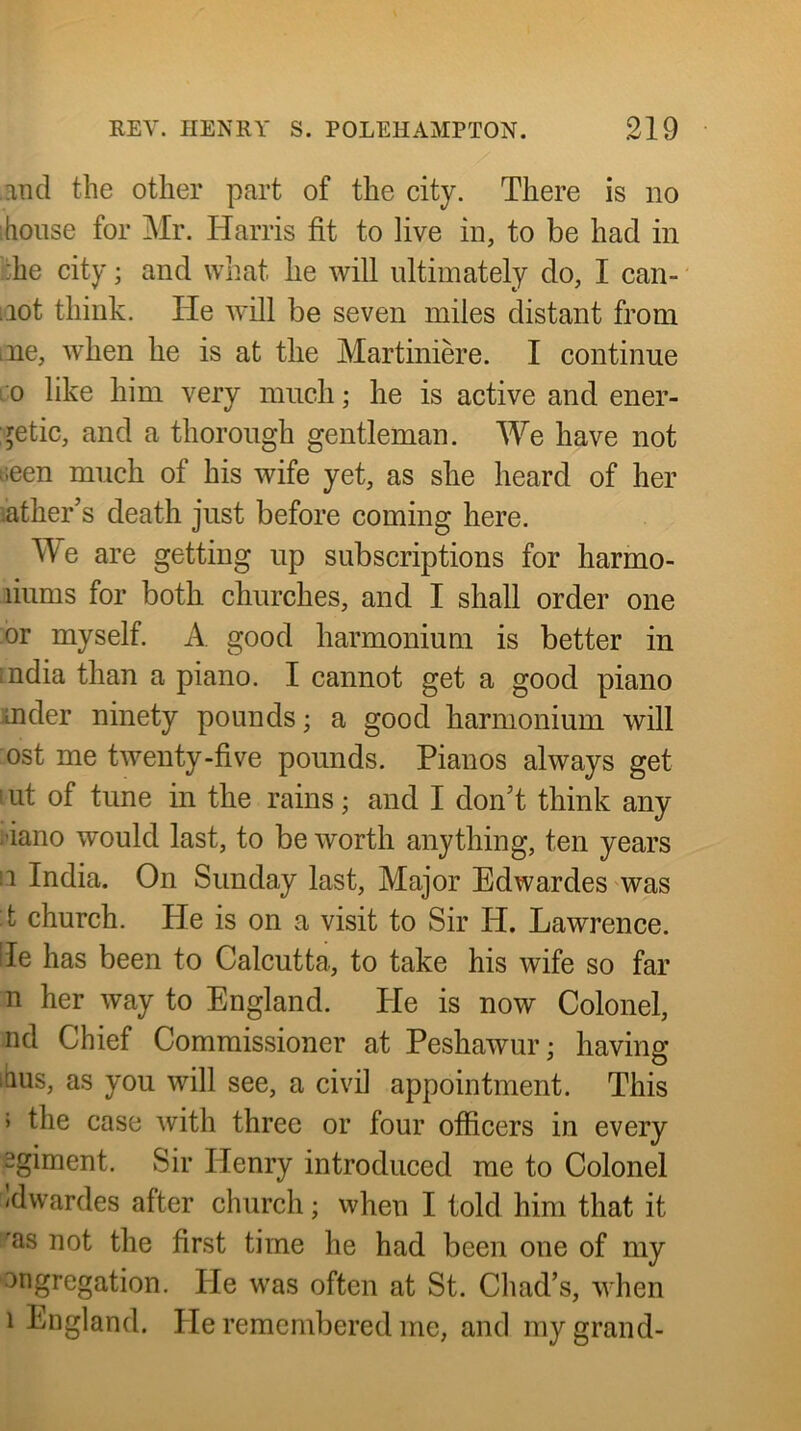 and the other part of the city. There is no house for Mr. Harris fit to live in, to be had in £he city; and what he will ultimately do, I can- iiot think. He will be seven miles distant from ine, when he is at the Martiniere. I continue ro like him very much; he is active and ener- getic, and a thorough gentleman. We have not tieen much of his wife yet, as she heard of her lather’s death just before coming here. Me are getting up subscriptions for harmo- liums for both churches, and I shall order one or myself. A good harmonium is better in India than a piano. I cannot get a good piano mder ninety pounds; a good harmonium will ost me twenty-five pounds. Pianos always get lut of tune in the rains; and I don’t think any i’iano would last, to be worth anything, ten years II India. On Sunday last. Major Edwardes was :t church. He is on a visit to Sir H. Lawrence, fie has been to Calcutta, to take his wife so far n her way to England. Pie is now Colonel, nd Chief Commissioner at Peshawur; having ibus, as you will see, a civil appointment. This > the case with three or four officers in every pgiment. Sir Henry introduced me to Colonel Idwardes after church; when I told him that it as not the first time he had been one of my ongregation. He was often at St. Chad’s, when 1 England. He remembered me, and my grand-