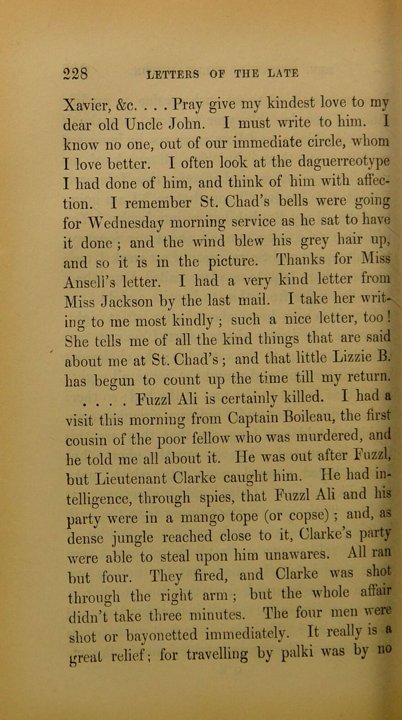 Xavier, &c. . . . Pray give my kindest love to my dear old Uncle Jolin. I must write to him. 1 know no one, out of our immediate circle, whom I love better. I often look at the daguerreotype I had done of him, and think of him with aliec- tion. I remember St. Chad’s bells were going for Wednesday morning service as he sat to have it done ; and the wind blew his grey hair up, and so it is in the picture. Thanks for Miss Ansell’s letter. I had a very kind letter from Miss Jackson by the last mail. I take her writ^ ing to me most kindly ; such a nice letter, too ! She tells me of all the kind things that are said about me at St. Chad’s; and that little Lizzie B. has begun to count up the time till my return. .... Puzzl Ali is certainly killed. I had a visit this morning from Captain Boileau, the first cousin of the poor fellow who was murdered, and he told me all about it. He was out after Puzzl, but Lieutenant Clarke caught him. He had in- telligence, through spies, that Puzzl Ali and his party were in a mango tope (or copse) ; and, as dense jungle reached close to it, Clarke s party were able to steal upon him unawares. All ran but four. They fired, and Clarke was shot through the right arm; but the whole affair didn’t take three minutes. The four men were shot or bayonetted immediately. It really is a great relief; for travelling by palki was by no