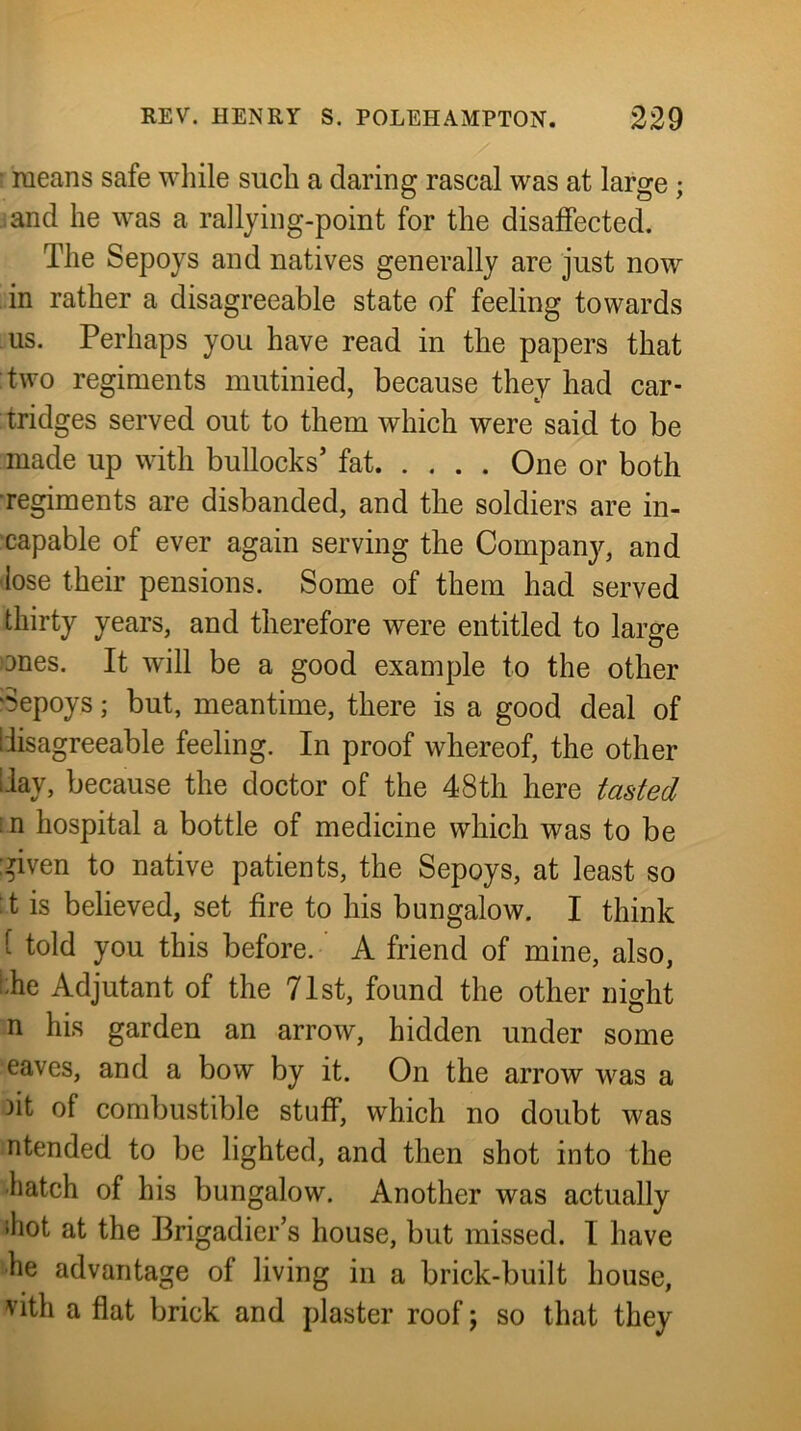 ; raeans safe wliile such a daring rascal was at large ; and he was a rallying-point for the disaffected. The Sepoys and natives generally are just now in rather a disagreeable state of feeling towards us. Perhaps you have read in the papers that two regiments mutinied, because they had car- tridges served out to them which were said to be made up with bullocks’ fat One or both regiments are disbanded, and the soldiers are in- capable of ever again serving the Compan}^, and lose their pensions. Some of them had served thirty years, and therefore were entitled to large ones. It will be a good example to the other ‘Sepoys; but, meantime, there is a good deal of liisagreeable feeling. In proof whereof, the other Hay, because the doctor of the 48th here tasted i n hospital a bottle of medicine which was to be given to native patients, the Sepoys, at least so :t is believed, set fire to his bungalow. I think [ told you this before. ’ A friend of mine, also, i;he Adjutant of the 71st, found the other night n his garden an arrow, hidden under some eaves, and a bow by it. On the arrow was a 3it of combustible stuff, which no doubt was ntended to be lighted, and then shot into the •hatch of his bungalow. Another was actually ihot at the Brigadier’s house, but missed. I have he advantage of living in a brick-built house, vith a fiat brick and plaster roof j so that they