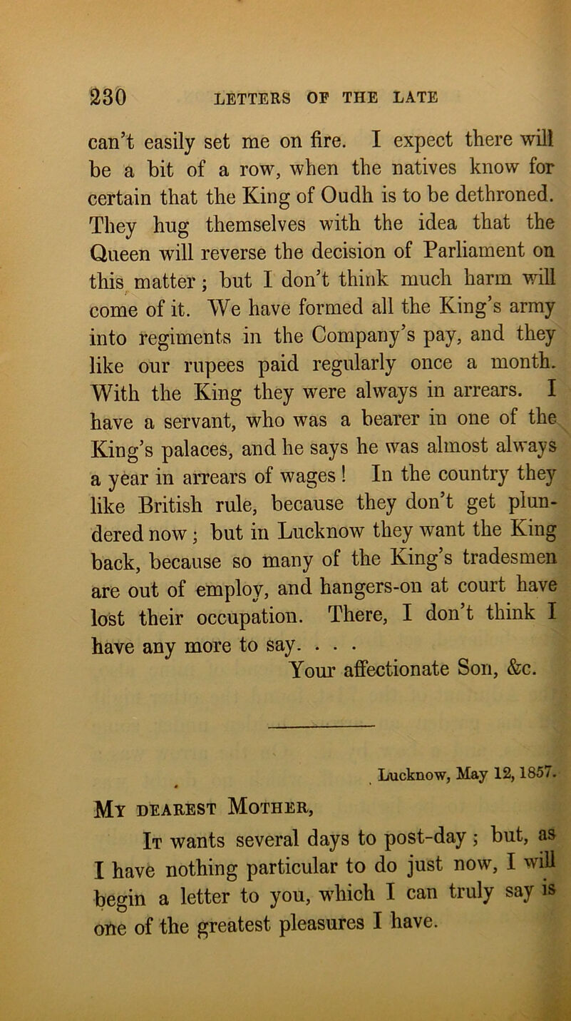 can’t easily set me on fire. I expect there will be a bit of a row, when the natives know for certain that the King of Oudh is to be dethroned. They hug themselves with the idea that the Queen will reverse the decision of Parliament on this, matter; but I don’t think much harm will come of it. We have formed all the King’s army into regiments in the Company’s pay, and they like our rupees paid regularly once a month. With the King they were always in arrears. I have a servant, who was a bearer in one of the King’s palaces, and he says he was almost always a year in arrears of wages ! In the country they like British rule, because they don’t get plun- dered now; but in Lucknow they want the King back, because so many of the King’s tradesmen are out of employ, and hangers-on at court have lost their occupation. There, I don t think I have any more to say. . . . Yom’ affectionate Son, &c. Lucknow, May 12,1857. « Mt DEAREST Mother, It wants several days to post-day ; but, as I have nothing particular to do just now, I will begin a letter to you, which I can truly say is one of the greatest pleasures I have.