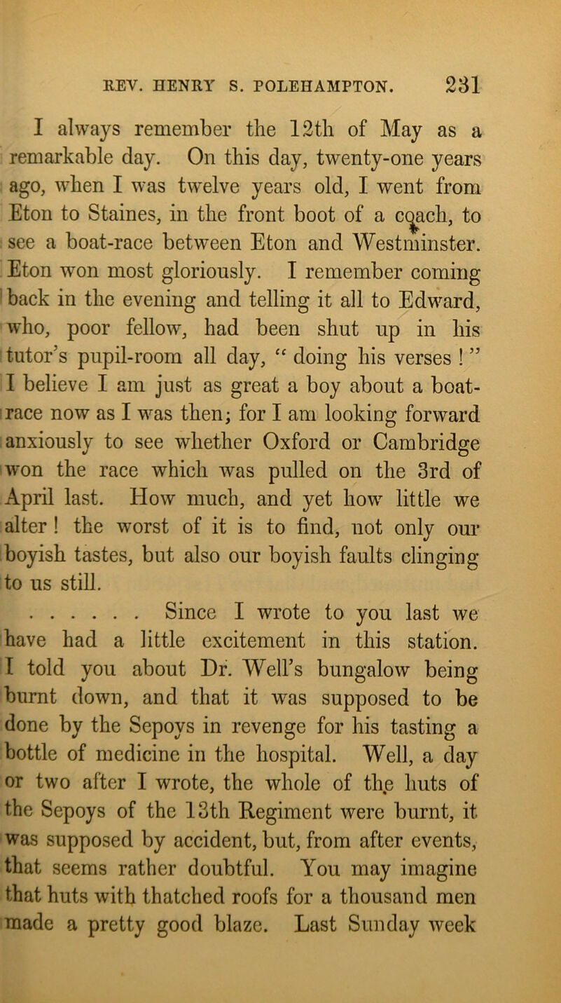 I always remember the 12tli of May as a remarkable day. On this day, twenty-one years ago, when I was twelve years old, I went from Eton to Staines, in the front boot of a c(^ach, to ■ see a boat-race between Eton and Westminster. Eton won most gloriously. I remember coming ’ back in the evening and telling it all to Edward, who, poor fellow, had been shut up in his tutor’s pupil-room all day, “ doing his verses ! ” I believe I am just as great a boy about a boat- irace now as I was then; for I am looking forward anxiously to see whether Oxford or Cambridge won the race which was pulled on the 3rd of April last. How much, and yet how little we alter! the worst of it is to find, not only our boyish tastes, but also our boyish faults clinging to us still. Since I wrote to you last we have had a little excitement in this station. I told you about Dr. Well’s bungalow being burnt down, and that it was supposed to be done by the Sepoys in revenge for his tasting a bottle of medicine in the hospital. Well, a day or two after I wrote, the whole of th.e huts of the Sepoys of the 13th Regiment were burnt, it was supposed by accident, but, from after events, that seems rather doubtful. You may imagine that huts with thatched roofs for a thousand men made a pretty good blaze. Last Sunday week