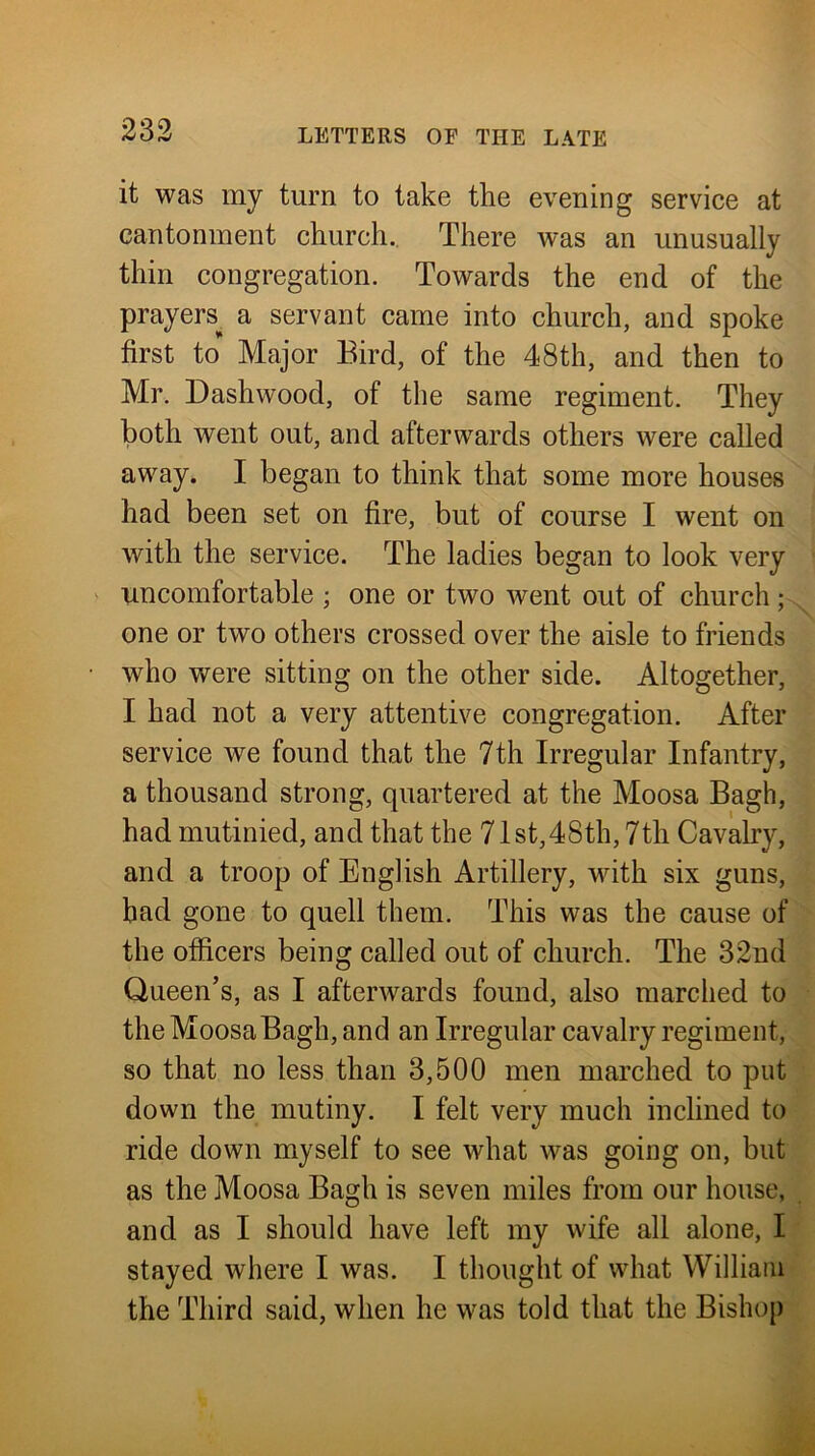 it was my turn to take the evening service at cantonment church.. There was an unusually thin congregation. Towards the end of the prayers^ a servant came into church, and spoke first to Major Bird, of the 48th, and then to Mr. Dashwood, of the same regiment. They both went out, and afterwards others were called away. I began to think that some more houses had been set on fire, but of course I went on with the service. The ladies began to look very uncomfortable ; one or two went out of church; one or two others crossed over the aisle to friends who were sitting on the other side. Altogether, I had not a very attentive congregation. After service we found that the 7th Irregular Infantry, a thousand strong, quartered at the Moosa Bagh, had mutinied, and that the 71st,48th, 7th Cavalry, and a troop of English Artillery, with six guns, bad gone to quell them. This was the cause of the officers being called out of church. The 32nd Queen’s, as I afterwards found, also marched to the Moosa Bagh, and an Irregular cavalry regiment, so that no less than 3,500 men marched to put down the mutiny. I felt very much inclined to ride down myself to see what was going on, but as the Moosa Bagh is seven miles from our house, and as I should have left my wife all alone, I stayed where I was. I thought of what William the Third said, when he was told that the Bishop