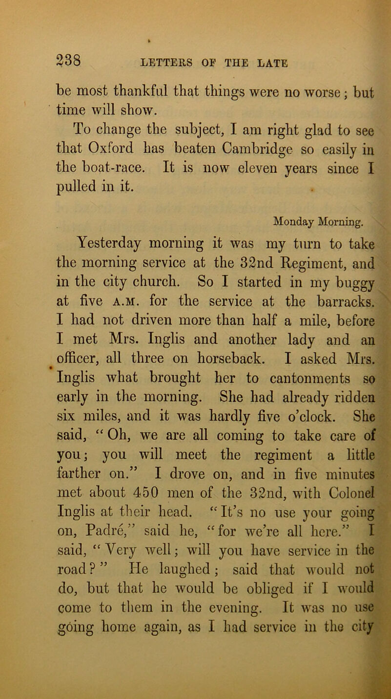 338 be most thankful that things were no worse; but time will show. To change the subject, I am right glad to see that Oxford has beaten Cambridge so easily in the boat-race. It is now eleven years since I pulled in it. Monday Morning. Yesterday morning it was my turn to take the morning service at the 32nd Regiment, and in the city church. So I started in my buggy at five A.M. for the service at the barracks. I had not driven more than half a mile, before I met Mrs. Inglis and another lady and an officer, all three on horseback. I asked Mrs. • Inglis what brought her to cantonments so early in the morning. She had already ridden six miles, and it was hardly five o’clock. She said, “ Oh, we are all coming to take care of you; you will meet the regiment a little farther on.” I drove on, and in five minutes met about 450 men of the 32nd, with Colonel Inglis at their head. ‘Mt’s no use your going on. Padre,” said he, ‘for we’re all here.” I said, “ Very well; will you have service in the road ? ” He laughed; said that would not do, but that he would be obliged if I wwld come to them in the evening. It w^as no use going home again, as I had service in the city