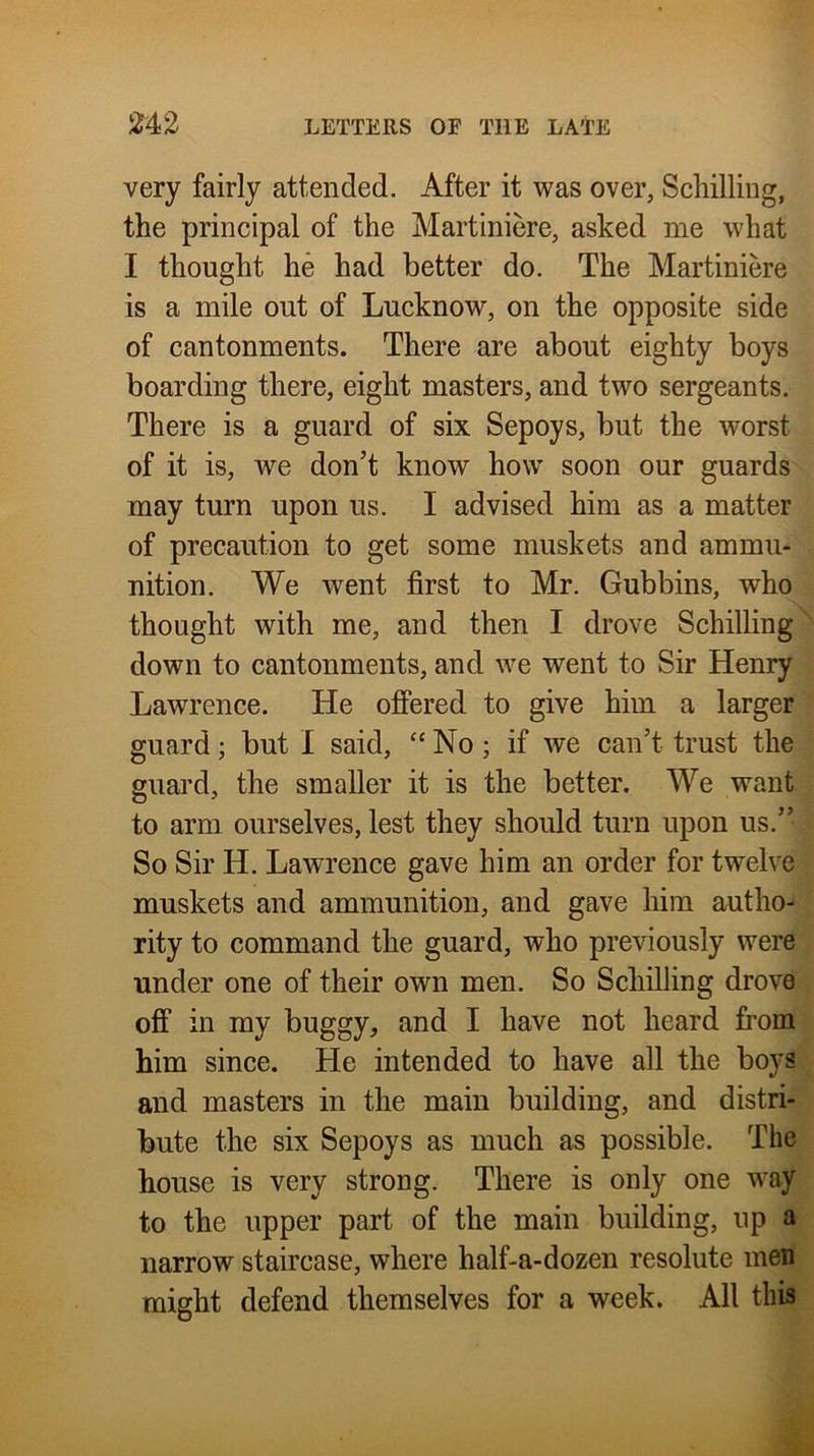 very fairly attended. After it was over, Schilling, the principal of the Martiniere, asked me what I thought he had better do. The Martiniere is a mile out of Lucknow, on the opposite side of cantonments. There are about eighty boys boarding there, eight masters, and two sergeants. There is a guard of six Sepoys, but the worst of it is, we don’t know how soon our guards may turn upon us. I advised him as a matter of precaution to get some muskets and ammu- nition. We went first to Mr. Gubbins, who thought with me, and then I drove Schilling ; down to cantonments, and we went to Sir Henry., Lawrence. He ofiered to give him a larger ? guard; but I said, “ No ; if we can’t trust the | guard, the smaller it is the better. We wanti to arm ourselves, lest they shoidd turn upon us.’’ | So Sir H. Lawrence gave him an order for twelve! muskets and ammunition, and gave him autho-| rity to command the guard, who previously were| under one of their own men. So Schilling drove | off in my buggy, and I have not heard from^ him since. He intended to have all the boysi and masters in the main building, and distri-^ bute the six Sepoys as much as possible. The house is very strong. There is only one way to the upper part of the main building, up a narrow staircase, where half-a-dozen resolute men might defend themselves for a week. All this