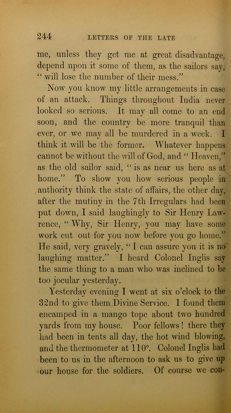 me, unless they get me at great disadvantage, depend upon it some of them, as the sailors say, will lose the number of their mess.” Now you know my little arrangements in case of an attack. Things throughout India never looked so serious. It may all come to an end soon, and the country be more tranquil than ever, or we may all be murdered in a week. I think it will be the former. Whatever happens cannot be without the will of God, and ‘‘ Heaven,” as the old sailor said, “ is as near us here as at home.” To show you how serious people in authority think the state of affairs, the other day, after the mutiny in the 7th Irregulars had been put down, I said laughingly to Sir Henry Law- rence, “Why, Sir Henry, you may have some work cut out for you now before you go home.” He said, very gravely, “ I can assure you it is na‘ laughing matter.” I heard Colonel Inglis say the same thing to a man who was inclined to be too jocular yesterday. Yesterday evening I went at six o’clock to the 32nd to give them Divine Service. I found them encamped in a mango tope about two hundred yards from my house. Poor fellows ! there they had been in tents all day, the hot wind blowing, and the thermometer at II0“. Colonel Inglis had been to us in the afternoon to ask us to give up >6ur house for the soldiers. Of course we con-