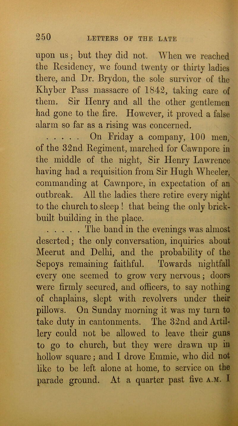 upon US • but they did not. When we reached the Residency, we found twenty or thirty ladies there, and Dr. Brydon, the sole survivor of the Khyber Pass massacre of 1842, taking care of them. Sir Henry and all the other gentlemen had gone to the fire. However, it proved a false alarm so far as a rising was concerned. On Friday a company, 100 men, of the 32nd Regiment, marched for Cawnpore in the middle of the night. Sir Henry Lawrence having had a requisition from Sir Hugh AVheeler, commanding at Cawnpore, in expectation of an outbreak. All the ladies there retire every night to the church to sleep ! that being the only brick- built building in the place. The band in the evenings was almost deserted; the only conversation, inquiries about Meerut and Delhi, and the probability of the Sepoys remaining faithful. Towards nightfall every one seemed to grow very nervous; doors were firmly secured, and officers, to say nothing of chaplains, slept with revolvers under their pillows. On Sunday morning it was my turn to take duty in cantonments. The 32nd and Artil- lery could not be allowed to leave their guns to go to church, but they were drawn up in hollow square; and I drove Emmie, who did not like to be left alone at home, to service on the parade ground. At a quarter past five a.m. I