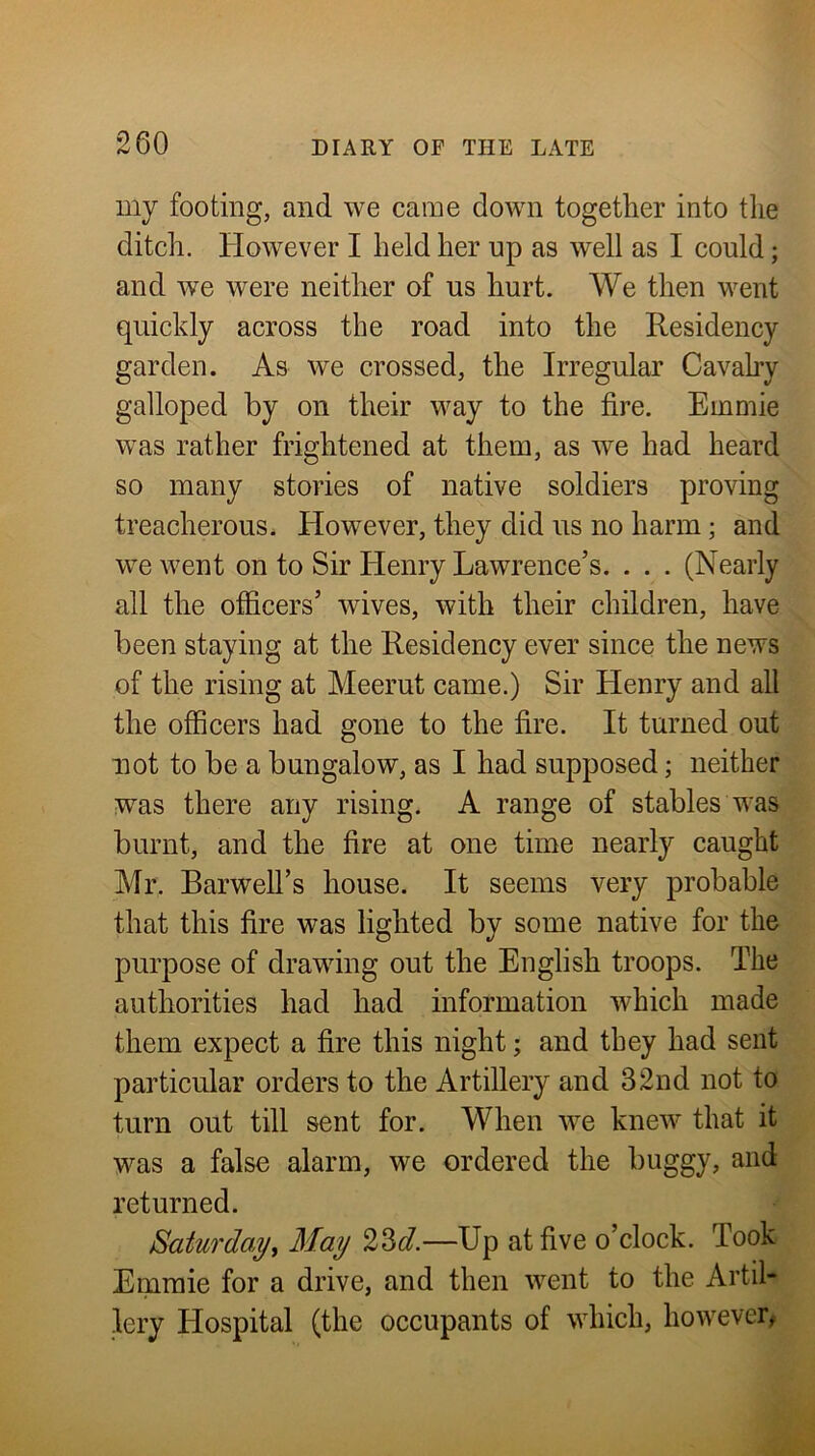 my footing, and we came down together into the ditch. However I held her np as well as I could; and we were neither of us hurt. We then went quickly across the road into the Residency garden. As we crossed, the Irregular Cavahy galloped by on their way to the fire. Emmie was rather frightened at them, as we had heard so many stories of native soldiers proving treacherous. However, they did us no harm; and we went on to Sir Henry Lawrence’s. . . . (Nearly all the officers’ wives, with their children, have been staying at the Residency ever since the news of the rising at Meerut came.) Sir Henry and all the officers had gone to the fire. It turned out not to be a bungalow, as I had supposed; neither was there any rising. A range of stables was burnt, and the fire at one time nearly caught Mr. Barwell’s house. It seems very probable that this fire was lighted by some native for the purpose of drawing out the English troops. The authorities had had information which made them expect a fire this night; and they had sent particular orders to the Artillery and 32nd not to turn out till sent for. When we knew that it was a false alarm, we ordered the buggy, and returned. Saturday^ May 23c^.—Up at five o’clock. Took Emmie for a drive, and then \vent to the Artil- lery Hospital (the occupants of which, however,