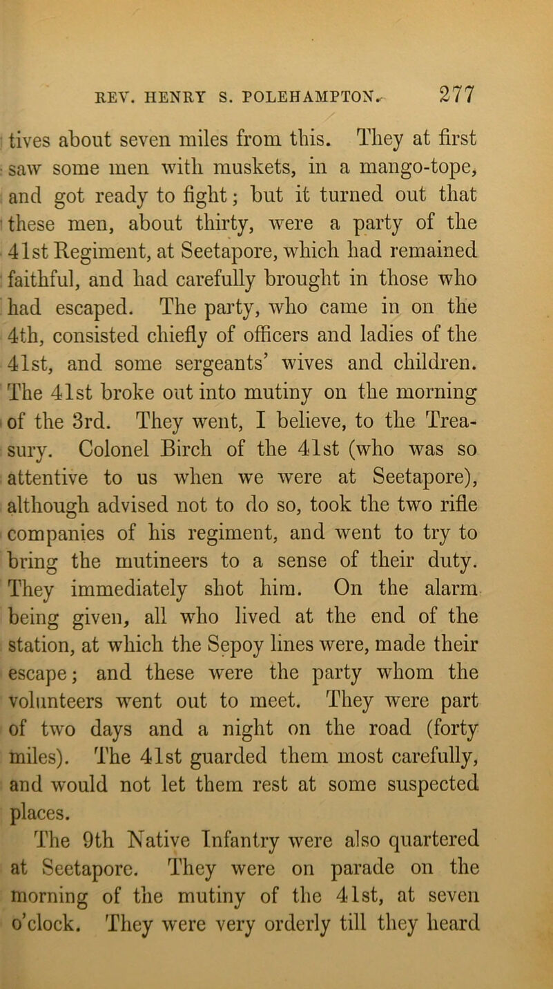 tives about seven miles from this. They at first • saw some men with muskets, in a mango-tope, and got ready to fight; but it turned out that these men, about thirty, were a party of the 41st Regiment, at Seetapore, which had remained faithful, and had carefully brought in those who had escaped. The party, who came in on the 4th, consisted chiefiy of officers and ladies of the 41st, and some sergeants’ wives and children. The 41st broke out into mutiny on the morning of the 3rd. They went, I believe, to the Trea- sury. Colonel Birch of the 41st (who was so attentive to us when we were at Seetapore), although advised not to do so, took the two rifle companies of his regiment, and went to try to bring the mutineers to a sense of their duty. They immediately shot him. On the alarm being given, all who lived at the end of the station, at which the Sepoy lines were, made their escape; and these were the party whom the volunteers went out to meet. They were part of two days and a night on the road (forty miles). The 41st guarded them most carefully, and would not let them rest at some suspected places. The 9th Native Infantry were also quartered at Seetapore. They were on parade on the morning of the mutiny of the 41st, at seven o’clock. They were very orderly till they heard