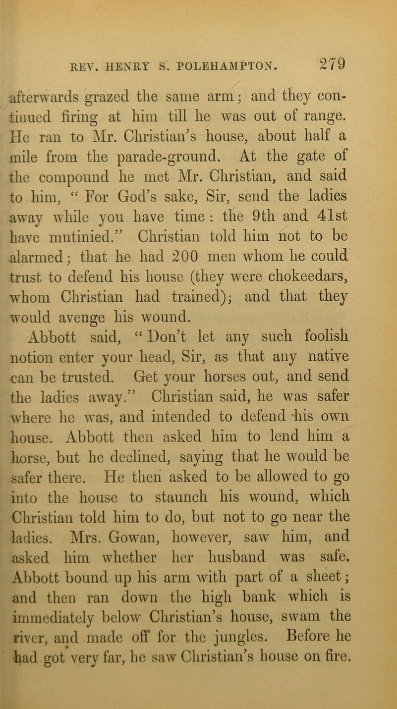 afterwards grazed the same arm; and they con- tiimed firing at him till he was out of range. He ran to Mr. Christian’s house, about half a mile from the parade-ground. At the gate of the compound he met Mr. Christian, and said to him, ‘‘ For God’s sake. Sir, send the ladies away while you have time : the 9th and 41st have mutinied.” Christian told him not to be alarmed; that he had 200 men whom he could trust to defend his house (they were chokeedars, whom Christian had trained); and that they would avenge his wound. Abbott said, “ Don’t let any such foolish notion enter your head. Sir, as that any native can be trusted. Get your horses out, and send the ladies away.” Christian said, he was safer where he was, and intended to defend -his own house. Abbott then asked him to lend him a horse, but he declined, saying that he would be safer there. He then asked to be allowed to go into the house to staunch his wound, which Christian told him to do, but not to go near the ladies. Mrs. Gowan, however, saw him, and asked him whether her husband was safe. Abbott bound up his arm with part of a sheet; and then ran down the high bank which is immediately below Christian’s house, swam the river, and made off for the jungles. Before he had got very far, he saw Christian’s house on fire.