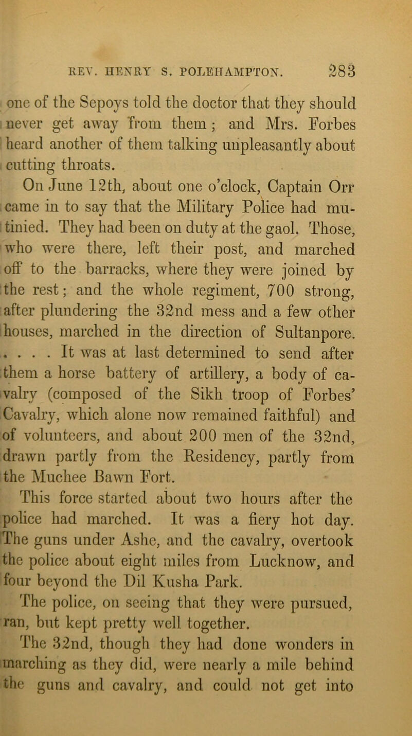 one of the Sepoys told the doctor that they should I never get away Tmm them ; and Mrs. Forbes heard another of them talking unpleasantly about cutting throats. On June 12 th, about one o’clock, Captain Orr .came in to say that the Military Police had mu- tinied. They had been on duty at the gaol. Those, who were there, left their post, and marched off to the barracks, where they were joined by the rest; and the whole regiment, 700 strong, after plundering the 32nd mess and a few other houses, marched in the direction of Sultanpore. .... It was at last determined to send after them a horse battery of artillery, a body of ca- valry (composed of the Sikh troop of Forbes’ Cavalry, which alone now remained faithful) and of volunteers, and about 200 men of the 32nd, drawn partly from the Residency, partly from the Muchee Bawn Fort. This force started about two hours after the police had marched. It was a fiery hot day. The guns under Ashe, and the cavalry, overtook the police about eight miles from Lucknow, and four beyond the Dil Kusha Park. The police, on seeing that they were pursued, ran, but kept pretty well together. The 32nd, though they had done wonders in inarching as they did, were nearly a mile behind the guns and cavalry, and could not get into