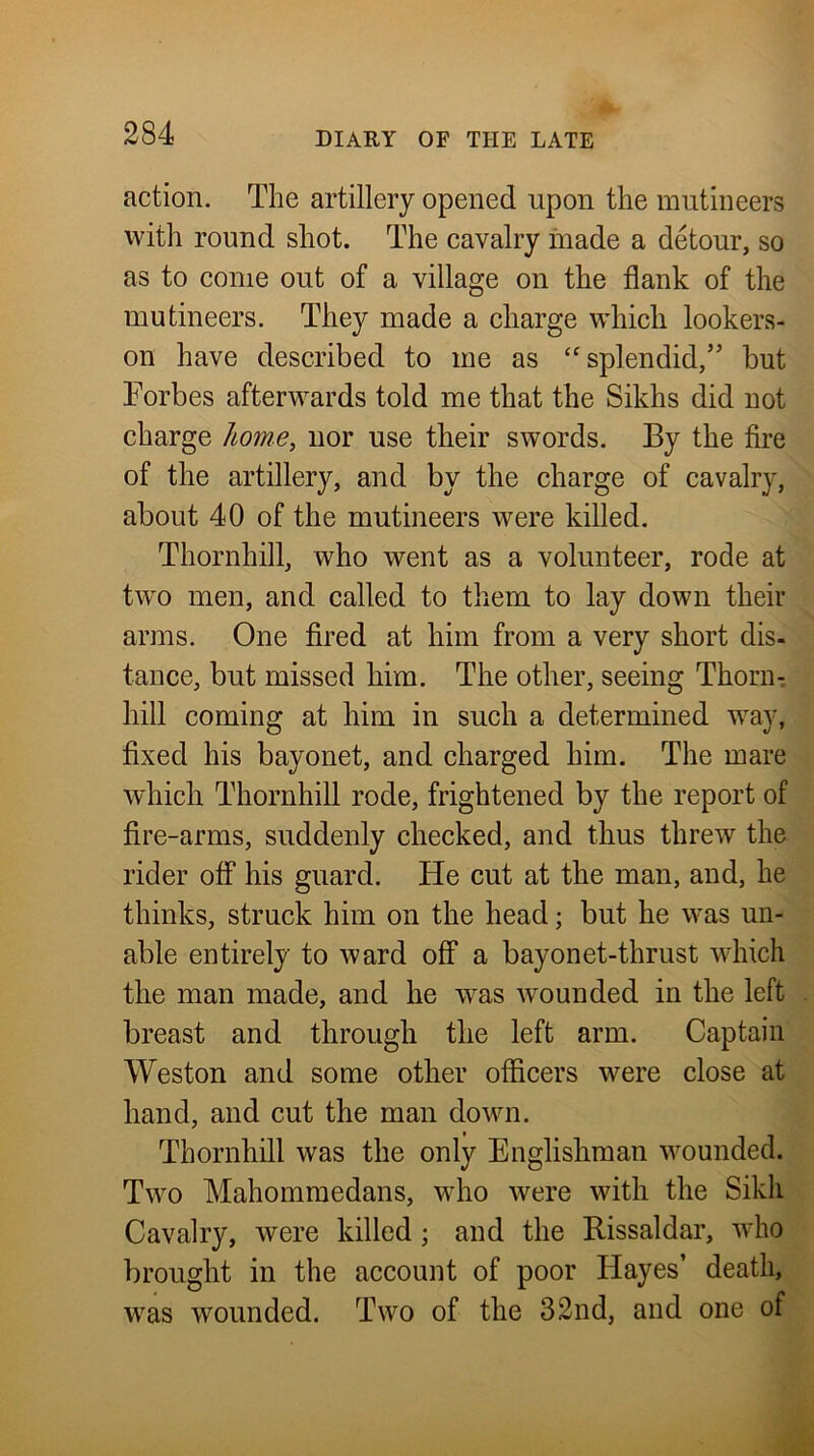 action. The artillery opened upon the mutineers with round shot. The cavalry inade a detour, so as to come out of a village on the flank of the mutineers. They made a charge which lookers- on have described to me as splendid,” but Forbes afterwards told me that the Sikhs did not charge home, nor use their swords. By the fire of the artillery, and by the charge of cavalry, about 40 of the mutineers were killed. Thornhill, who went as a volunteer, rode at tw'o men, and called to them to lay down their arms. One fired at him from a very short dis- tance, but missed him. The other, seeing Thorn- hill coming at him in such a determined way, fixed his bayonet, and charged him. The mare which Thornhill rode, frightened by the report of fire-arms, suddenly checked, and thus threw the rider off his guard. He cut at the man, and, he thinks, struck him on the head; but he was un- able entirely to ward off a bayonet-thrust which the man made, and he was Avounded in the left breast and through the left arm. Captain Weston and some other officers were close at hand, and cut the man down. Thornhill was the only Englishman wounded. Two Mahomraedans, who were with the Sikh Cavalry, were killed; and the Bissaldar, Avho brought in the account of poor Hayes’ death, was wounded. Two of the 32nd, and one of