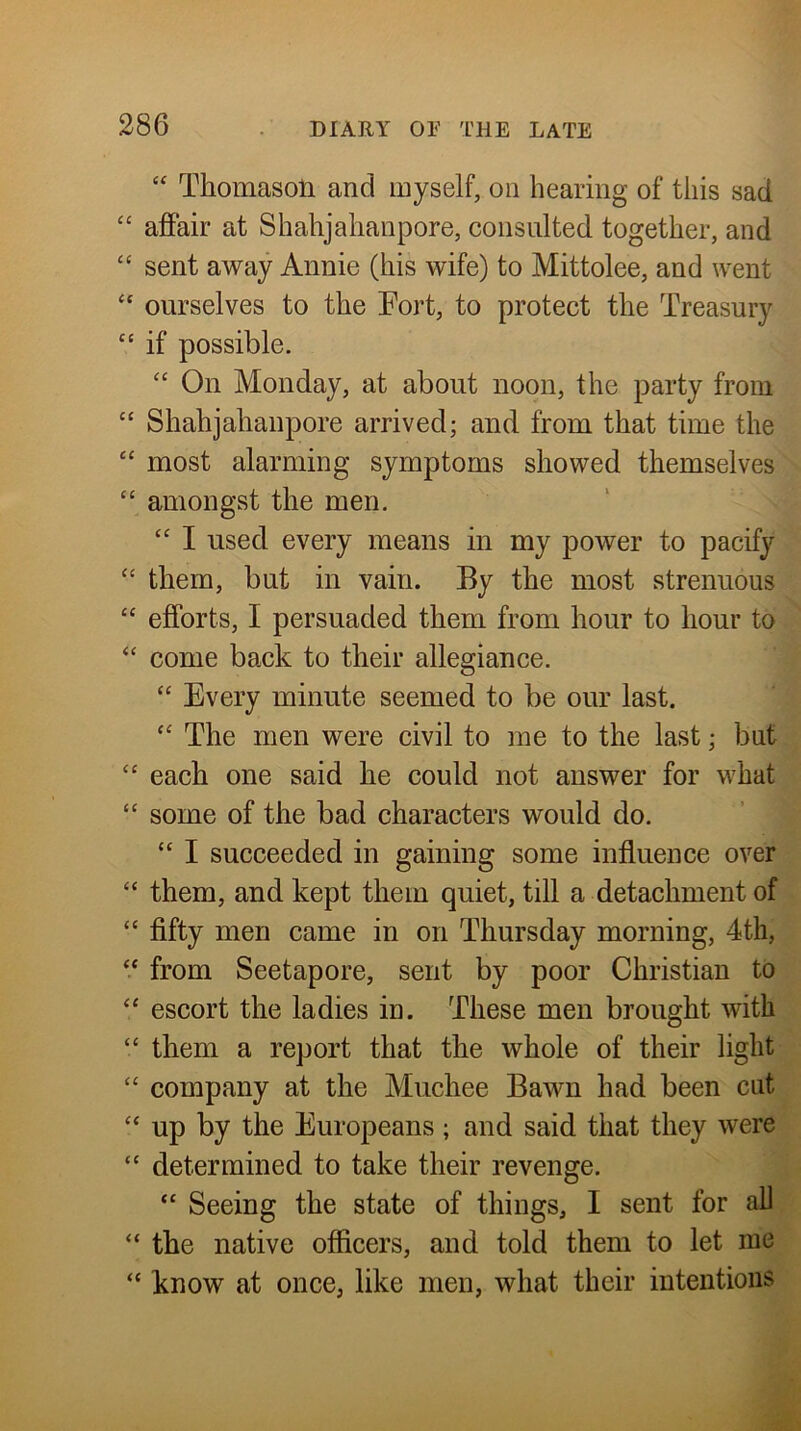 “ Thomason and myself, on hearing of this sad “ afiair at Shahjahanpore, consulted together, and “ sent away Annie (his wife) to Mittolee, and went “ ourselves to the Fort, to protect the Treasury ‘‘ if possible. “ On Monday, at about noon, the party from ‘‘ Shahjahanpore arrived; and from that time the “ most alarming symptoms showed themselves “ amongst the men, ‘‘ I used every means in my power to pacify ‘‘ them, but in vain. By the most strenuous “ efforts, I persuaded them from hour to hour to ‘‘ come back to their allegiance. “ Every minute seemed to be our last. The men were civil to me to the last; but “ each one said he could not answer for what “ some of the bad characters would do. “ I succeeded in gaining some influence over “ them, and kept them quiet, till a detachment of “ flfty men came in on Thursday morning, 4th, “ from Seetapore, sent by poor Christian to “ escort the ladies in. These men brought with “ them a report that the whole of their light “ company at the Muchee Bawn had been cut “ up by the Europeans; and said that they were “ determined to take their revenge. “ Seeing the state of things, I sent for ah “ the native officers, and told them to let me “ know at once, like men, what their intentions