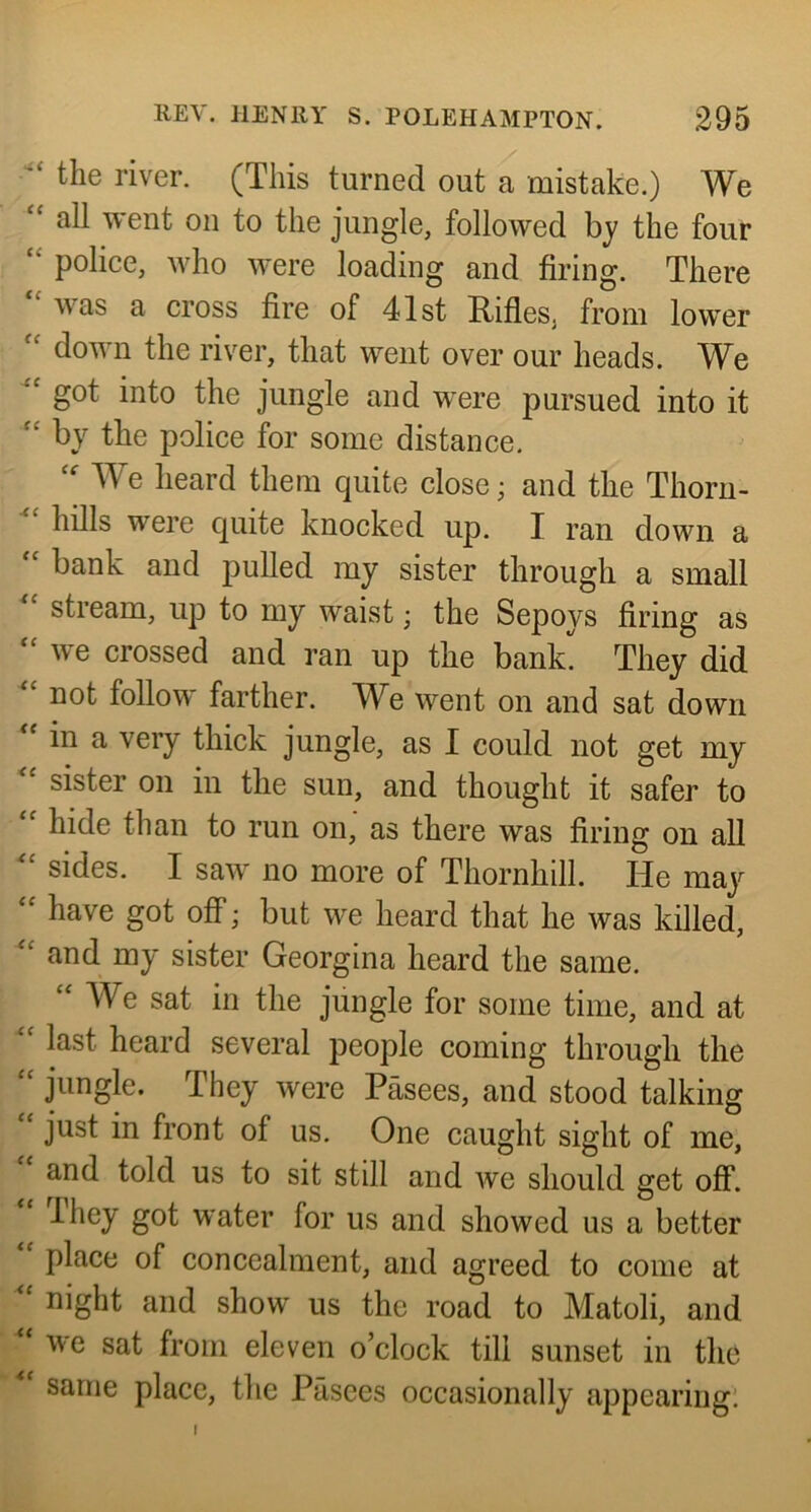 the river. (This turned out a mistake.) We “ all went on to the jungle, followed by the four “ police, who were loading and firing. There was a cross fire of 41st Rifles, from lower down the river, that went over our heads. We got into the jungle and were pursued into it by the police for some distance. We heard them quite close; and the Thorn- hills were quite knocked up. I ran down a bank and pulled my sister through a small stream, up to my waist; the Sepoys firing as “ we crossed and ran up the bank They did not follow farther. We went on and sat down in a very thick jungle, as I could not get my sister on in the sun, and thought it safer to hide than to run on, as there was firing on all sides. I saw no more of Thornhill. He may have got off; but we heard that he was killed, and my sister Georgina heard the same. We sat in the jungle for some time, and at last heard several people coming through the jungle. They were Pasees, and stood talking just in front of us. One caught sight of me, and told us to sit still and we should get off. They got water for us and showed us a better place of concealment, and agreed to come at night and show us the road to Matoli, and we sat from eleven o’clock till sunset in the same place, the Pasees occasionally appearing!