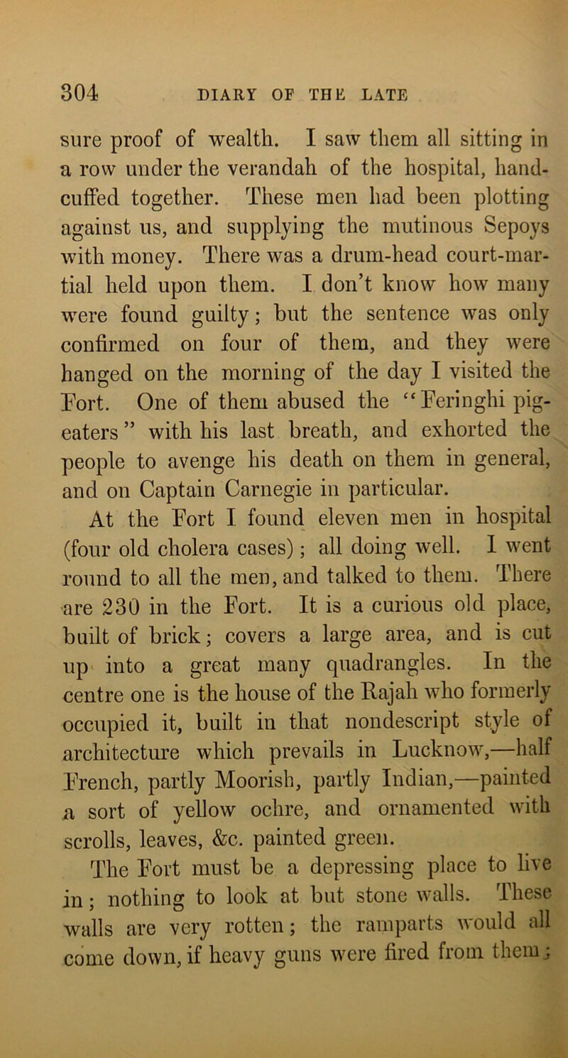 sure proof of wealth. I saw them all sitting in a row under the verandah of the hospital, hand- cuffed together. These men had been plotting against us, and supplying the mutinous Sepoys with money. There was a drum-head court-mar- tial held upon them. I don’t know how many were found guilty; but the sentence was only confirmed on four of them, and they were hanged on the morning of the day I visited the Port. One of them abused the “Peringhi pig- eaters ” with his last breath, and exhorted the people to avenge his death on them in general, and on Captain Carnegie in particular. At the Port I found eleven men in hospital (four old cholera cases); all doing well. 1 went round to all the men, and talked to them. There are 230 in the Port. It is a curious old place, built of brick; covers a large area, and is cut up into a great many quadrangles. In the centre one is the house of the Rajah who formerly occupied it, built in that nondescript style of architecture which prevails in Lucknow,—half Prench, partly Moorish, partly Indian,—painted a sort of yellow ochre, and ornamented with scrolls, leaves, &c. painted green. The Port must be a depressing place to live in; nothing to look at but stone walls. These walls are very rotten; the ramparts would all come down, if heavy guns were fired from themj