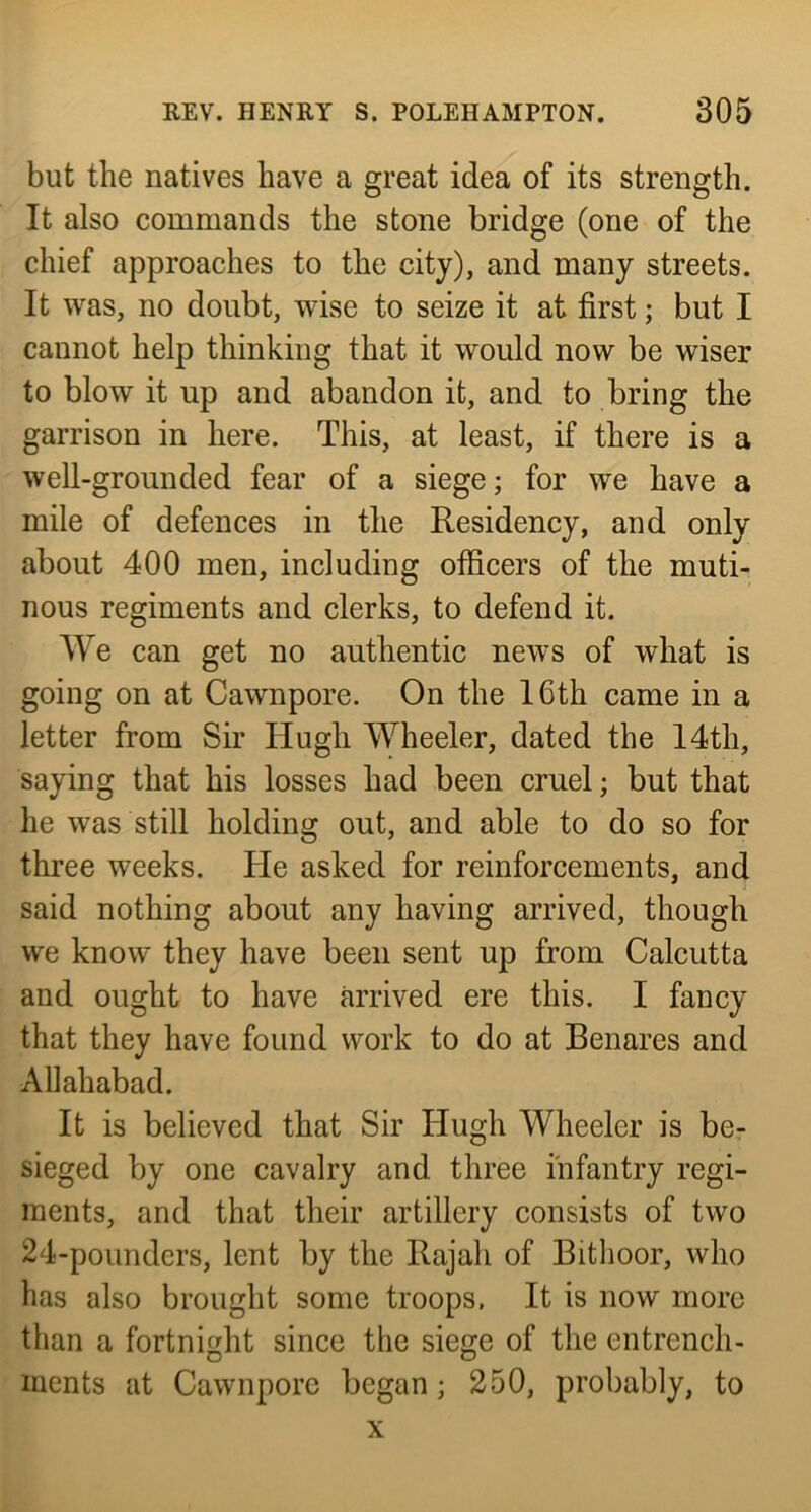 but the natives have a great idea of its strength. It also commands the stone bridge (one of the chief approaches to the city), and many streets. It was, no doubt, wise to seize it at first; but I cannot help thinking that it would now be wiser to blow it up and abandon it, and to bring the garrison in here. This, at least, if there is a well-grounded fear of a siege; for we have a mile of defences in the Residency, and only about 400 men, including officers of the muti- nous regiments and clerks, to defend it. We can get no authentic news of what is going on at Cawnpore. On the 16th came in a letter from Sir Hugh Wheeler, dated the 14th, saying that his losses had been cruel; but that he was still holding out, and able to do so for three weeks. He asked for reinforcements, and said nothing about any having arrived, though we know they have been sent up from Calcutta and ought to have arrived ere this. I fancy that they have found work to do at Benares and Allahabad. It is believed that Sir Hugh Wheeler is be- sieged by one cavalry and three infantry regi- ments, and that their artillery consists of two 24-pounders, lent by the Rajah of Bithoor, who has also brought some troops. It is now more than a fortnight since the siege of the entrench- ments at Cawnpore began; 250, probably, to X