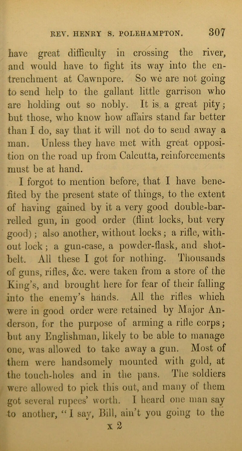 have great difficulty in crossing the river, and would have to fight its way into the en- trenchment at Cawnpore. So we are not going to send help to the gallant little garrison who are holding out so nobly. It is a great pity; but those, who know how affairs stand far better than I do, say that it will not do to send away a man. Unless they have met with great opposi- tion on the road up from Calcutta, reinforcements must be at hand. I forgot to mention before, that I have bene- fited by the present state of things, to the extent of having gained by it a very good double-bar- relled gun, in good order (flint locks, but very good); also another, without locks ; a rifle, with- out lock; a gun-case, a powder-flask, and shot- belt. All these I got for nothing. Thousands of guns, rifles, &c. were taken from a store of the King’s, and brought here for fear of their falling into the enemy’s hands. All the rifles which were in good order were retained by Major An- derson, for the purpose of arming a riHe corps; but any Englishman, likely to be able to manage one, was allowed to take away a gun. Most of them were handsomely mounted with gold, at the touch-holes and in the pans. The soldiers were allowed to pick this out, and many of them got several rupees’ worth. I heard one man say to another, “ 1 sav. Bill, ain’t you going to the X 2