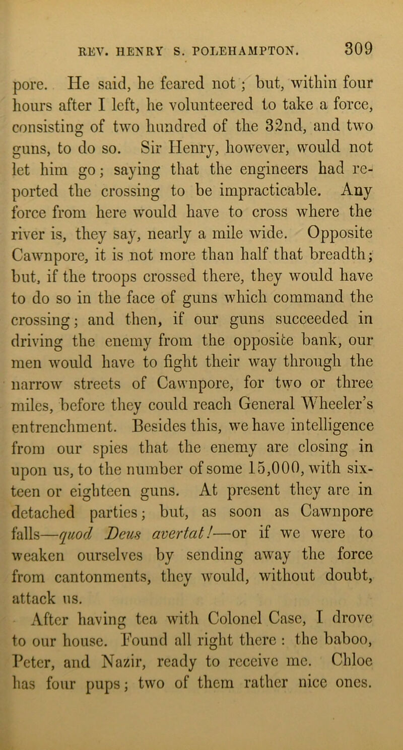 pore. He said, he feared not; but, within four hours after I left, he volunteered to take a force, consisting of two hundred of the 32nd, and two guns, to do so. Sir Henry, however, would not let him go; saying that the engineers had re- ported the crossing to be impracticable. Any force from here would have to cross where the river is, they say, nearly a mile wide. Opposite Cawnpore, it is not more than half that breadth;' but, if the troops crossed there, they would have to do so in the face of guns which command the crossing; and then, if our guns succeeded in driving the enemy from the opposite bank, our men would have to fight their way through the narrow streets of Cawnpore, for two or three miles, before they could reach General Wheeler’s entrenchment. Besides this, we have intelligence from our spies that the enemy are closing in upon us, to the number of some 15,000, with six- teen or eighteen guns. At present they are in detached parties; but, as soon as Cawnpore falls—fiuod Deus avertat!—or if we were to weaken ourselves by sending aw^ay the force from cantonments, they would, without doubt, attack ns. After having tea with Colonel Case, I drove to our house. Bound all right there : the baboo, Peter, and Nazir, ready to receive me. Chloe has four pups; two of them rather nice ones.