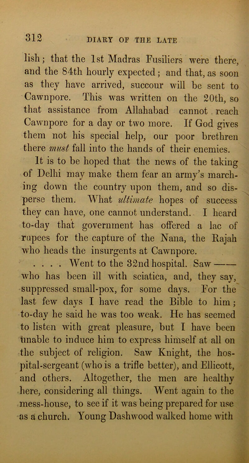 lisli; that the 1st Madras Fusiliers were there, and the 84th hourly expected; and that, as soon as they have arrived, succour will he sent to Cawnpore. This was written on the 20th, so that assistance from Allahabad cannot reach Cawnpore for a day or two more. If God gives them not his special help, our poor brethren there must fall into the hands of their enemies. It is to be hoped that the news of the taking of Delhi may make them fear an army’s march- ing down the country upon them, and so dis- perse them. What ultimate hopes of success they can have, one cannot understand. I heard to-day that government has offered a lac of rupees for the capture of the Nana, the Rajah who heads the insurgents at Cawnpore. .... Went to the 32nd hospital. Saw who has been ill with sciatica, and, they say, suppressed small-pox, for some days. For the last few days I have read the Bible to him; to-day he said he was too weak. He has seemed to listen with great pleasure, but I have been finable to induce him to express himself at all on the subject of religion. Saw Knight, the hos- pital-sergeant (who is a trifle better), and Ellicott, and others. Altogether, the men are healthy here, considering all things. Went again to the mess-house, to see if it was being prepared for use as a church. Young Dashwood walked home with