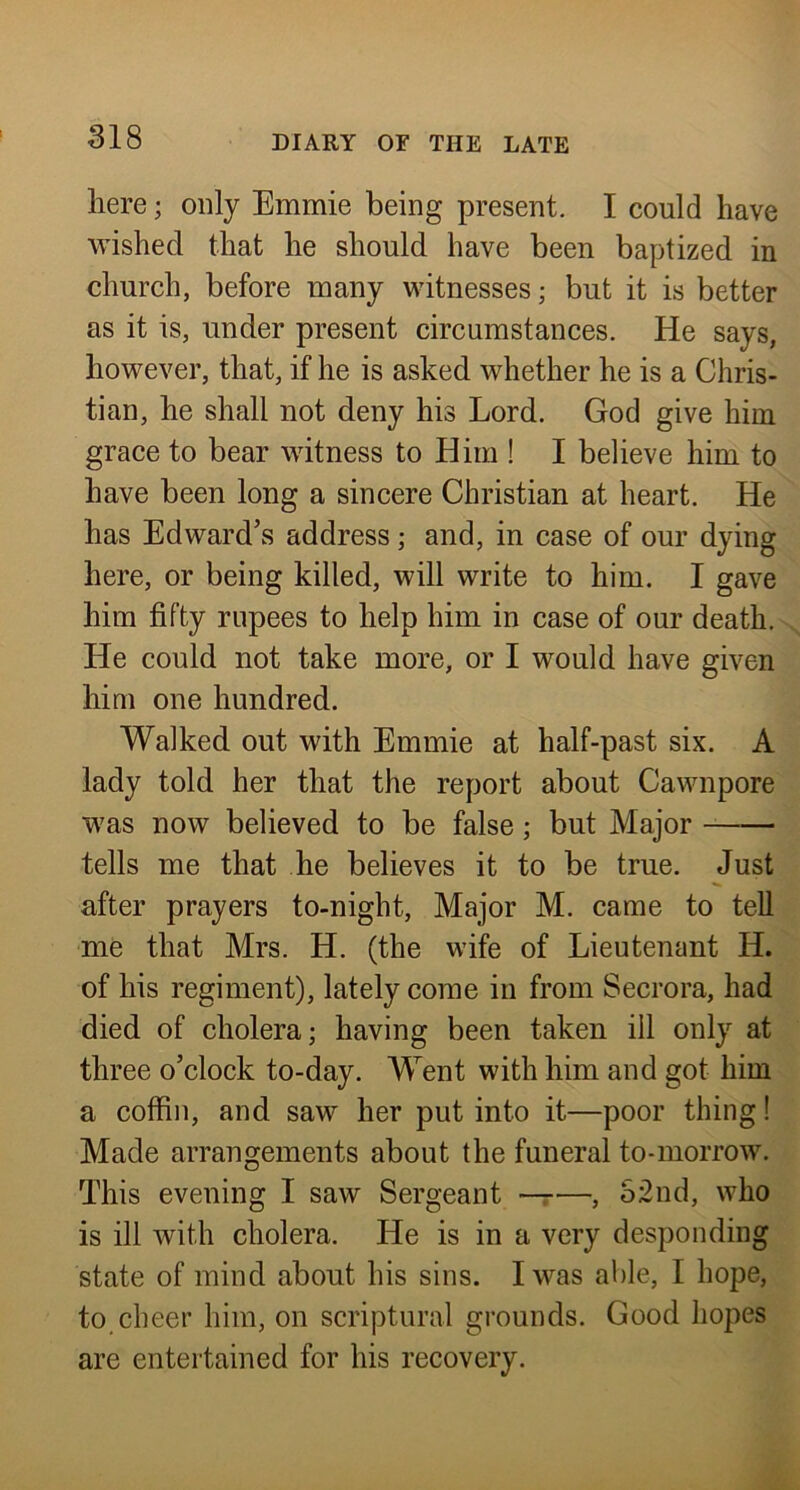 here; only Emmie being present. I could have wished that he should have been baptized in church, before many witnesses; but it is better as it is, under present circumstances. He says, however, that, if he is asked whether he is a Chris- tian, he shall not deny his Lord. God give him grace to bear witness to Him ! I believe him to have been long a sincere Christian at heart. He has Edward’s address j and, in case of our dying here, or being killed, will write to him. I gave him fifty rupees to help him in case of our death. He could not take more, or I would have given him one hundred. Walked out with Emmie at half-past six. A lady told her that the report about Cawnpore was now believed to be false; but Major tells me that he believes it to be true. Just after prayers to-night, Major M. came to tell me that Mrs. H. (the wife of Lieutenant H. of his regiment), lately come in from Secrora, had died of cholera; having been taken ill only at three o’clock to-day. Went with him and got him a coffin, and saw her put into it—poor thing! Made arrangements about the funeral to-morrow. This evening I saw Sergeant •—r—, S2nd, who is ill with cholera. He is in a very desponding state of mind about his sins. I was able, I hope, to cheer him, on scriptural grounds. Good hopes are entertained for his recovery.