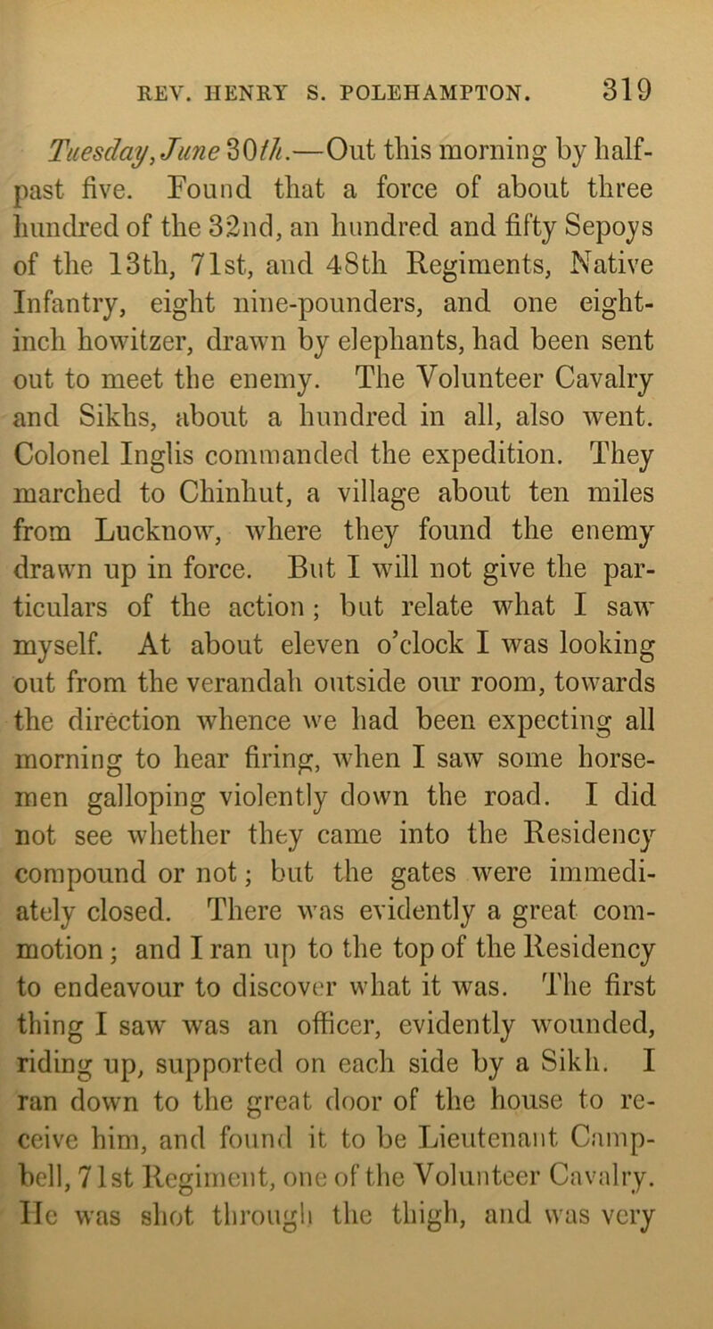 Tuesday, June 30M.—Out this morning by half- past five. Pound that a force of about three hundred of the 32nd, an hundred and fifty Sepoys of the 13th, 71st, and 48th Regiments, Native Infantry, eight nine-pounders, and one eight- inch howitzer, drawn by elephants, had been sent out to meet the enemy. The Volunteer Cavalry and Sikhs, about a hundred in all, also went. Colonel Inglis commanded the expedition. They marched to Chinhut, a village about ten miles from Lucknow, where they found the enemy drawn up in force. But I will not give the par- ticulars of the action; but relate what I saw myself. At about eleven o’clock I was looking out from the verandah outside our room, towards the direction whence we had been expecting all morning to hear firing, when I saw some horse- men galloping violently down the road. I did not see whether they came into the Residency compound or not; but the gates were immedi- ately closed. There was evidently a great com- motion ; and I ran up to the top of the Residency to endeavour to discover what it was. The first thing I saw was an officer, evidently wounded, riding up, supported on each side by a Sikh. I ran down to the great door of the house to re- ceive him, and found it to be Lieutenant Camp- bell, 71st Regiment, one of the Volunteer Cavalry, lie was shot tlirougli the thigh, and was very