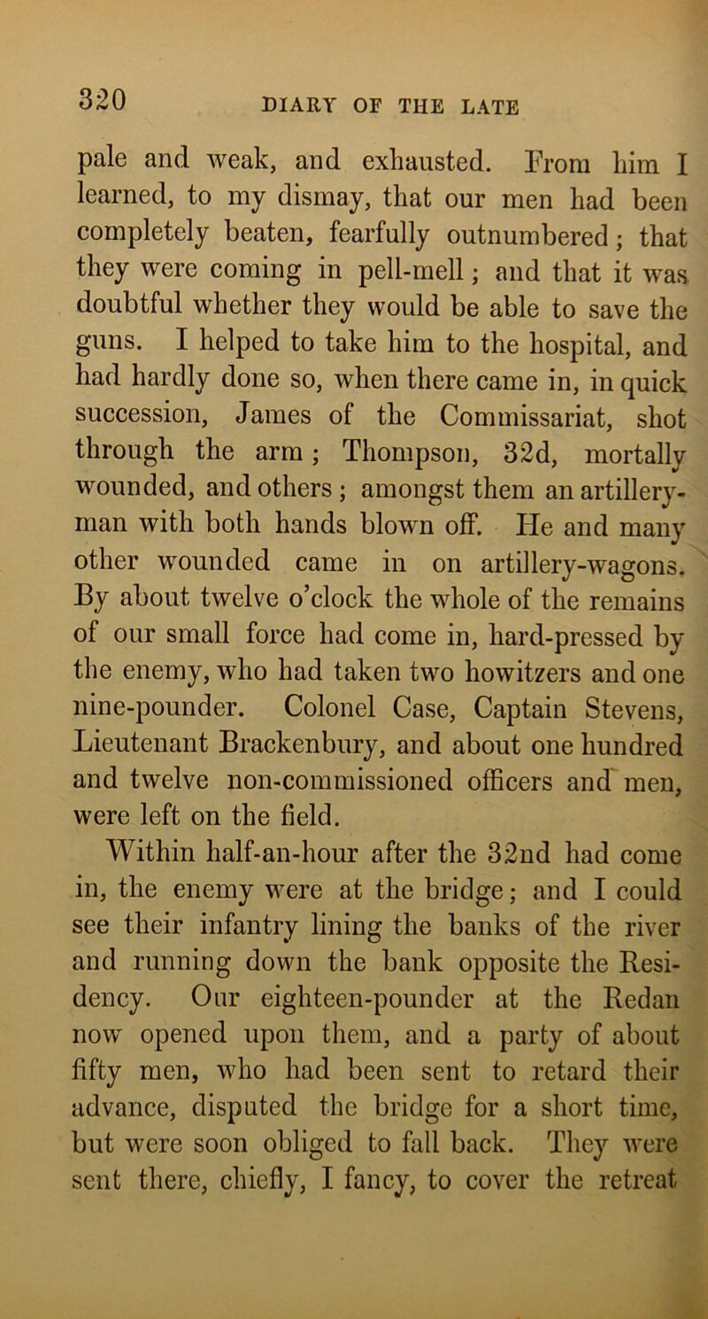 pale and weak, and exhausted. From him I learned, to my dismay, that our men had been completely beaten, fearfully outnumbered; that they were coming in pell-mell; and that it was doubtful whether they would be able to save the guns, I helped to take him to the hospital, and had hardly done so, when there came in, in quick succession, James of the Commissariat, shot through the arm; Thompson, 32d, mortally wounded, and others; amongst them an artillery- man with both hands blown off. He and many other wounded came in on artillery-wagons. By about twelve o’clock the whole of the remains of our small force had come in, hard-pressed by the enemy, who had taken two howitzers and one nine-pounder. Colonel Case, Captain Stevens, Lieutenant Brackenbury, and about one hundred and twelve non-commissioned officers and men, were left on the field. Within half-an-hour after the 32nd had come in, the enemy were at the bridge; and I could see their infantry lining the banks of the river and running down the bank opposite the Resi- dency. Our eighteen-pounder at the Redan now opened upon them, and a party of about fifty men, who had been sent to retard their advance, disputed the bridge for a short time, but were soon obliged to fall back. They were sent there, chiefly, I fancy, to cover the retreat