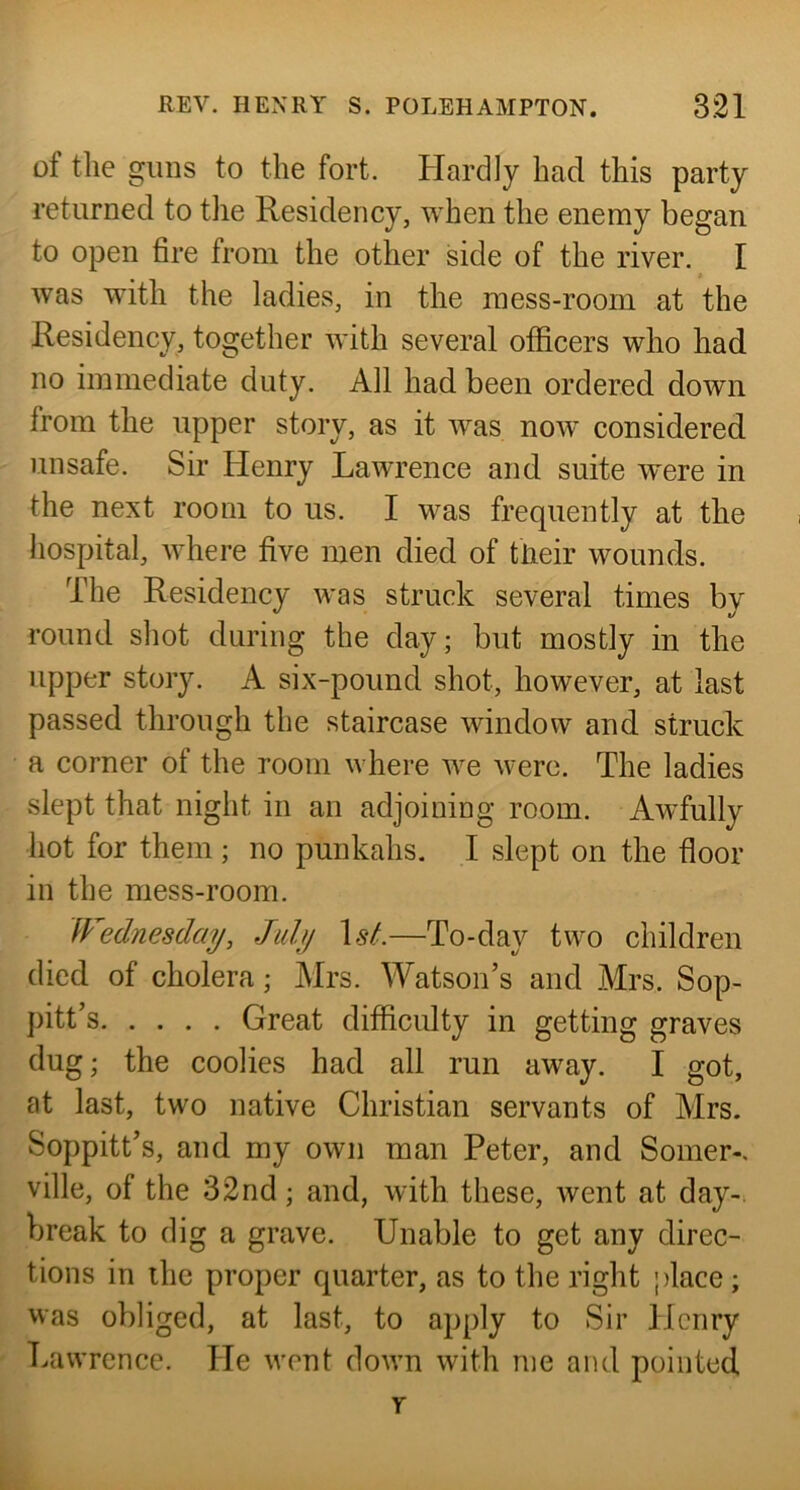 of the gims to the fort. Hardly had this party returned to the Residency, when the enemy began to open fire from the other side of the river. I was with the ladies, in the mess-room at the Residency, together with several officers who had no immediate duty. All had been ordered down from the upper story, as it was now considered unsafe. Sir Henry Lawrence and suite were in the next room to us. I was frequently at the i hospital, where five men died of tlieir wounds. The Residency was struck several times by round shot during the day; but mostly in the upper story. A six-pound shot, however, at last passed through the staircase window and struck a corner of the room where we were. The ladies slept that night in an adjoining room. Awfully hot for them ; no punkahs. I slept on the floor in the mess-room. Wednesday, July \sL—To-day two children died of cholera; Mrs. Watson’s and Mrs. Sop- pitt’s Great difficulty in getting graves dug; the coolies had all run away. I got, at last, two native Christian servants of Mrs. Soppitt’s, and my own man Peter, and Somer-, ville, of the 32nd; and, with these, went at day-, break to dig a grave. Unable to get any direc- tions in the proper quarter, as to the right place; was obliged, at last, to apply to Sir Henry Lawrence. He went down with me and pointed y