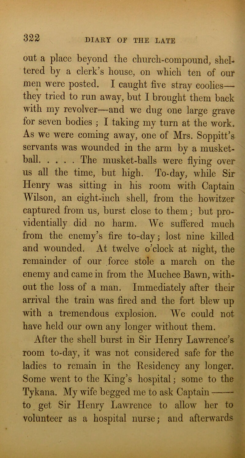 out a place beyond the church-compound, shel- tered by a clerk’s house, on which ten of our men were posted. I caught five stray coolies— they tried to run away, but I brought them back with my revolver—and we dug one large grave for seven bodies ; I taking my turn at the work. As we were coming away, one of Mrs. Soppitt’s servants was wounded in the arm by a musket- ball The musket-balls were flying over us all the time, but high. To-day, while Sir Henry was sitting in his room with Captain Wilson, an eight-inch shell, from the howitzer captured from us, burst close to them; but pro- videntially did no harm. We suffered much from the enemy’s fire to-day; lost nine killed and wounded. At twelve o’clock at night, the remainder of our force stole a march on the enemy and came in from the Muchee Bawn, with- out the loss of a man. Immediately after their arrival the train was fired and the fort blew up with a tremendous explosion. We could not have held our own any longer without them. After the shell burst in Sir Henry Lawrence’s room to-day, it was not considered safe for the ladies to remain in the Residency any longer. Some went to the King’s hospital; some to the Tykana. My wife begged me to ask Captain to get Sir Henry Lawrence to allow her to volunteer as a hospital nurse; and afterwards