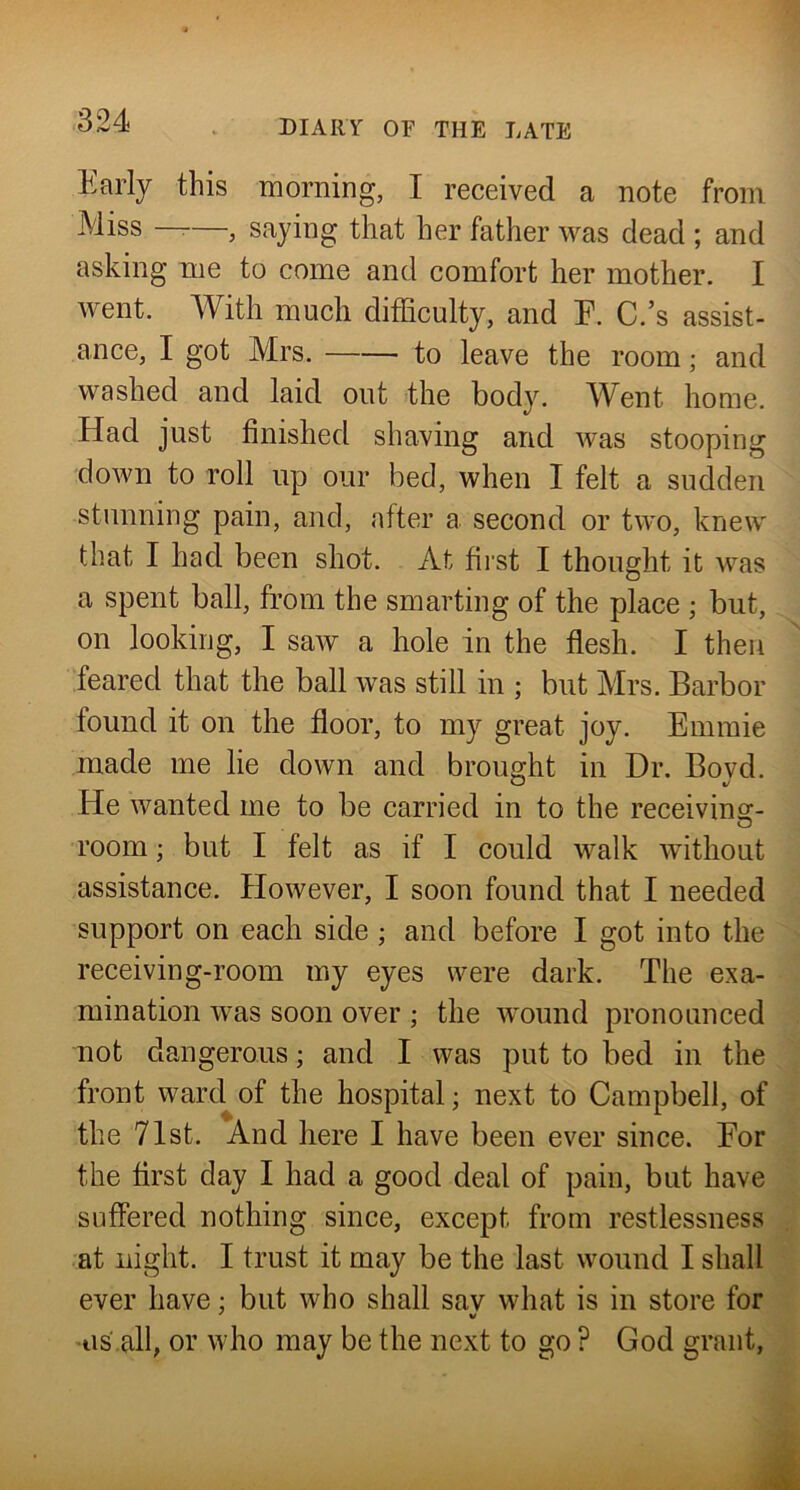 Early this morning, I received a note from Miss ——, saying that her father was dead ; and asking me to come and comfort her mother, I went. With much difficulty, and E. C.’s assist- ance, I got Mrs. to leave the room; and washed and laid out the body. Went home. Had just finished shaving and was stooping down to roll up our bed, when I felt a sudden stunning pain, and, after a second or two, knew that I had been shot. At first I thought it was a spent ball, from the smarting of the place ; but, on looking, I saw a hole in the flesh. I then feared that the ball was still in ; but Mrs. Barbor found it on the floor, to my great joy. Emmie made me lie down and brought in Dr. Bovd. He wanted me to be carried in to the receiving- room ; but I felt as if I could walk without assistance. However, I soon found that I needed support on each side ; and before I got into the receiving-room my eyes were dark. The exa- mination was soon over ; the wound pronounced not dangerous; and I was put to bed in the front ward of the hospital; next to Campbell, of the 71st. And here I have been ever since. Eor the first day I had a good deal of pain, but have suffered nothing since, except from restlessness at night. I trust it may be the last wound I shall ever have; but who shall sav what is in store for ■' w ■iis.all, or who may be the next to go ? God grant,