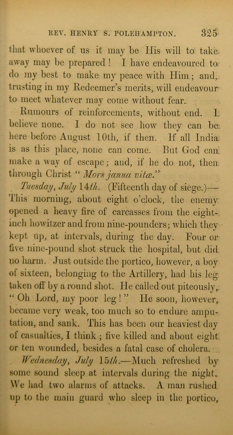 that whoever of us it may be His Avill to. take avA^ay may be prepared ! I have endeavoured to. do my best to make my peace Avith Him; and,, trusting in my Redeemer’s merits, Avill endeavour to meet Avhatever may come Avithout fear. Rumours of reinforcements, Avithout end. L believe none. I do not see Iioav they can be: here before August 10th, if then. If all India, is as this place, none can come. But God can make a Avay of escape; and, if he do not, then through Christ “ Mors janua vitce^ Tuesday, Jtdy \MJi. (Rifteenth day of siege.)— This morning, about eight o’clock, the enemy opened a heavy fire of carcasses from the eight- inch hoAvitzer and from nine-pounders; AAdiich tliey • kept up, at intervals, during the day. Pour or five nine-pound shot struck the hospital, but did no harm. Just outside the portico, however, a boy of sixteen, belonging to the Artillery, had his leg taken off by a round shot. He called out piteously,, “ Oh Lord, my poor leg ! ” He soon, however,, became very Aveak, too much so to endure ampu- tation, and sank. This has been our heaviest day of casualties, I think; five killed and about eight or ten Avounded, besides a fatal case of cholera. Wednesday, July Moth.—Much refreshed by some sound sleep at intervals during the night. We had two alarms of attacks. A man rushed up to the main guard who sleep in the portico.