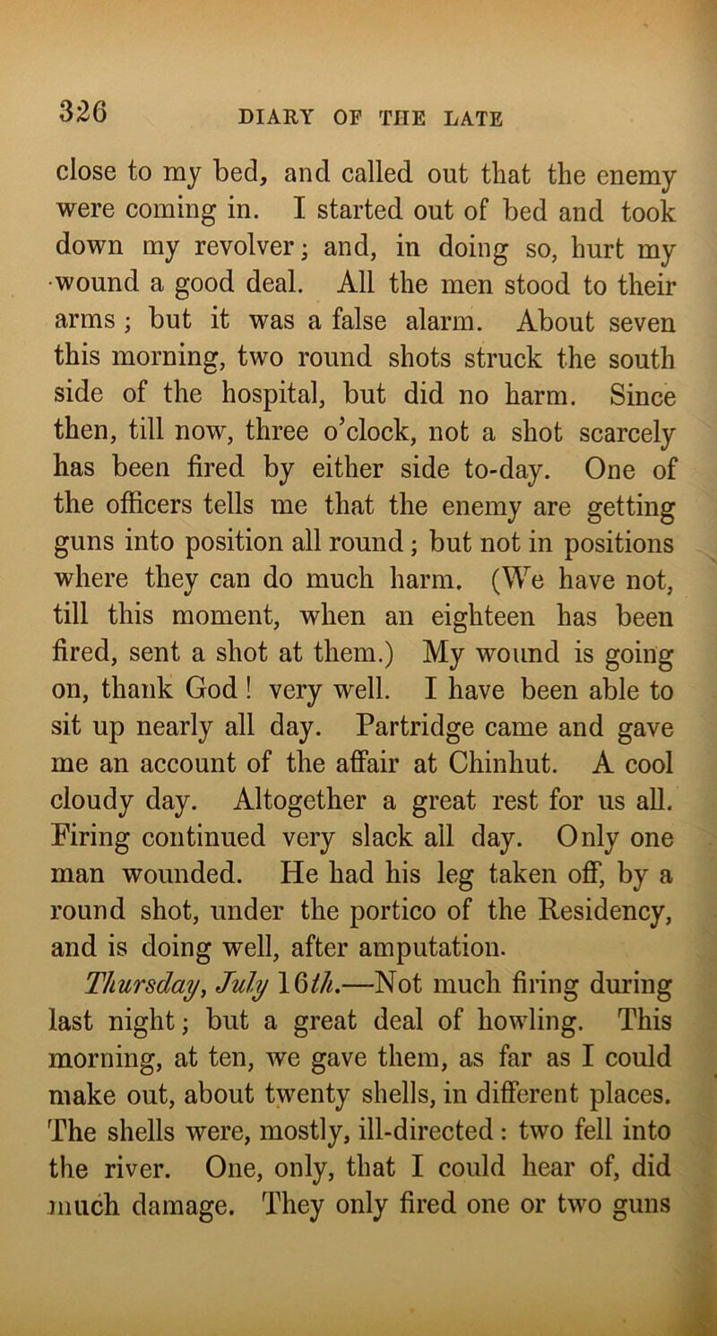 close to my bed, and called out that the enemy were coming in. I started out of bed and took down my revolver; and, in doing so, hurt my •wound a good deal. All the men stood to their arms ; but it was a false alarm. About seven this morning, two round shots struck the south side of the hospital, but did no harm. Since then, till now, three o’clock, not a shot scarcely has been fired by either side to-day. One of the officers tells me that the enemy are getting guns into position all round; but not in positions where they can do much harm. (We have not, till this moment, when an eighteen has been fired, sent a shot at them.) My wound is going on, thank God ! very well. I have been able to sit up nearly all day. Partridge came and gave me an account of the aff’air at Chinhut. A cool cloudy day. Altogether a great rest for us all. Firing continued very slack ail day. Only one man wounded. He had his leg taken oflf, by a round shot, under the portico of the Residency, and is doing well, after amputation. Thursday^ July 16M.—Not much firing during last night; but a great deal of howling. This morning, at ten, we gave them, as far as I could make out, about twenty shells, in different places. The shells were, mostly, ill-directed : two fell into the river. One, only, that I could hear of, did much damage. They only fired one or two guns