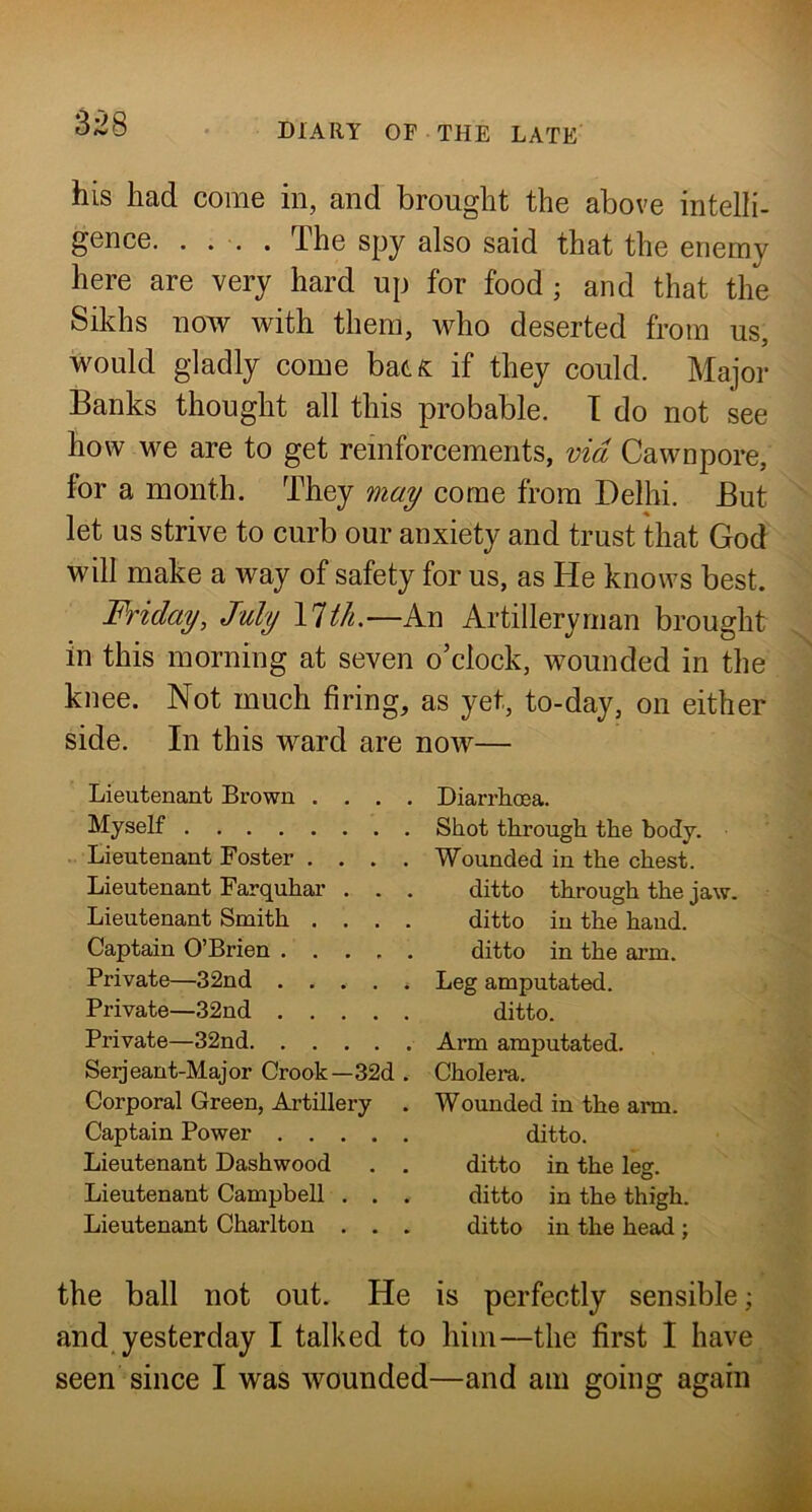 his had come in, and brought the above intelli- gence. .... The spy also said that the enemy here are very hard up for food ; and that the Sikhs now with them, who deserted from us, would gladly come bat^ if they could. Major Banks thought all this probable. T do not see how we are to get reinforcements, via Cawnpore, for a month. They may come from Delhi. But let us strive to curb our anxiety and trust that God will make a way of safety for us, as He knows best. Friday, July lll/i.—An Artilleryman brought in this morning at seven o’clock, wounded in the knee. Not much firing, as yet, to-day, on either side. In this ward are now— Lieutenant Brown . , . Myself Lieutenant Foster . . . Lieutenant Farquhar . . Lieutenant Smith . . . Captain O’Brien .... Private—32nd .... Private—32nd .... Private—32nd Serjeant-Major Crook—32d Corporal Green, Artillery Captain Power .... Lieutenant Dashwood Lieutenant Campbell . . Lieutenant Charlton . . Diarrhoea. Shot through the body. Wounded in the chest, ditto through the jaw. ditto in the haud. ditto in the arm. Leg amputated, ditto. Arm amputated. Cholem. Wounded in the arm. ditto. ditto in the leg. ditto in the thigh, ditto in the head ; the ball not out. He is perfectly sensible; and yesterday I talked to him—the first I have seen since I was wounded—and am going again