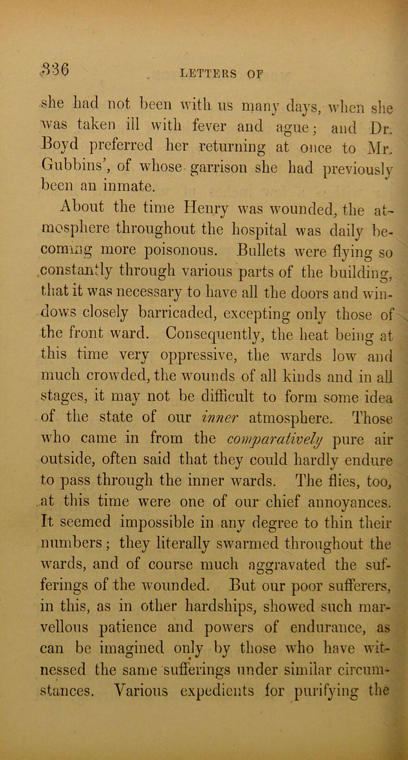 she had not been with us many days, when slie Avas taken ill with fever and ague; and Dr. Boyd preferred her returning at once to Mr. Gubbins’, of whose garrison she had previously been an inmate. About the time Henry was Avounded, the at- mosphere throughout the hospital was daily be- coming more poisonous. Bullets were flying so .constantly through various parts of the building, that it was necessary to have all the doors and Avin- dows closely barricaded, excepting only those of the front ward. Consequently, the heat being at this time very oppressive, the Avards low and much croAvded, the wounds of all kinds and in all stages, it may not be difficult to form some idea of the state of our inner atmosphere. Those who came in from the comparatively pure air outside, often said that they could hardly endure to pass through the inner Avards. The flies, too, at this time were one of our chief annoyances. It seemed impossible in any degree to thin their numbers; they literally swarmed throughout the AA^ards, and of course much aggravated the suf- ferings of the wounded. But our poor sufferers, in this, as in other hardships, showed such mar- vellous patience and poAvers of endurance, as can be imagined only by those who have wit- nessed the same sufferings under similar circum- stances. Various expedients for purifying the