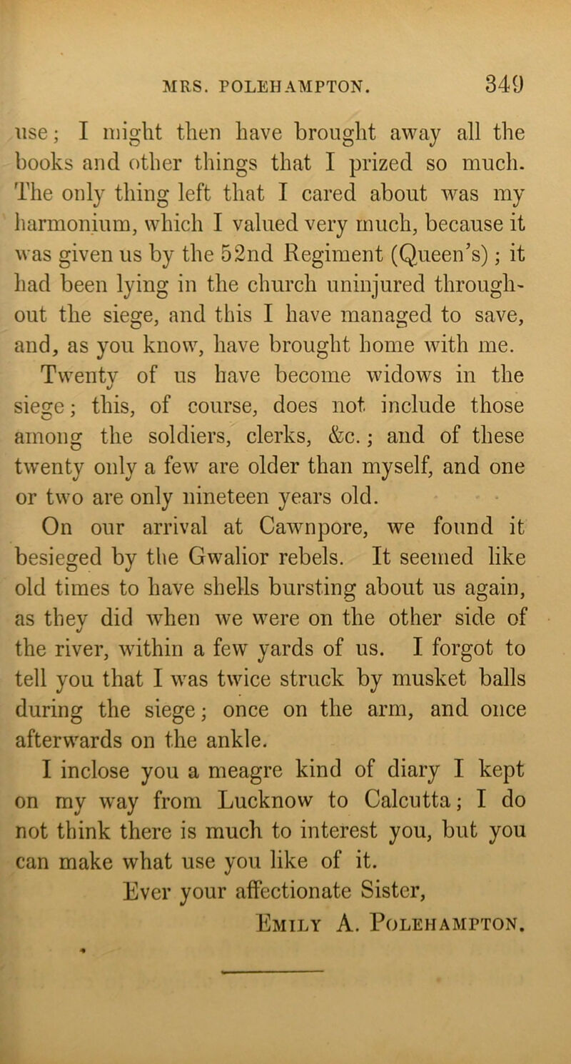 use; I might then have brought away all the books and other things that I prized so much. The only thing left that I cared about was my harmonium, which I valued very much, because it was given us by the 52nd Regiment (Queen’s); it had been lying in the church uninjured through^ out the siege, and this I have managed to save, and, as you know, have brought home with me. Twentv of us have become widows in the */ siege; this, of course, does not include those among the soldiers, clerks, &c.; and of these twenty only a few are older than myself, and one or two are only nineteen years old. On our arrival at Cawnpore, we found it besieged by the Gwalior rebels. It seemed like old times to have shells bursting about us again, as thev did when we were on the other side of the river, within a few yards of us. I forgot to tell you that I was twice struck by musket balls during the siege; once on the arm, and once afterwards on the ankle. I inclose you a meagre kind of diary I kept on my way from Lucknow to Calcutta; I do not think there is much to interest you, but you can make what use you like of it. Ever your affectionate Sister, Emily A. Polehampton.