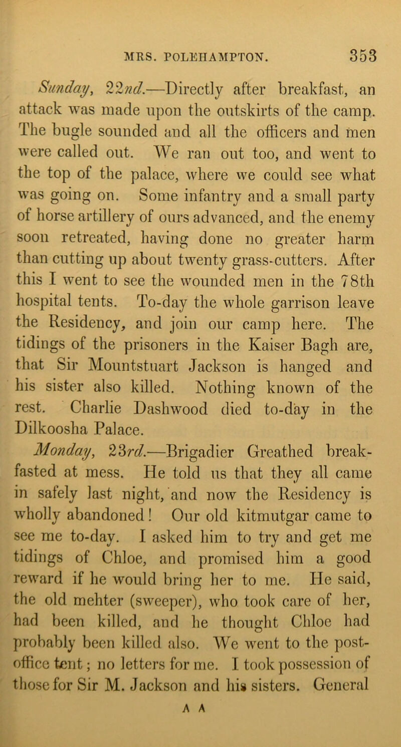 Sunday, 22nd.—Directly after breakfast, an attack was made upon the outskirts of the camp. The bugle sounded and all the officers and men were called out. We ran out too, and went to the top of the palace, where we could see what was going on. Some infantry and a small party of horse artillery of ours advanced, and the enemy soon retreated, having done no greater harm than cutting up about twenty grass-cutters. After this I went to see the wounded men in the 78th hospital tents. To-day the whole garrison leave the Residency, and join our camp here. The tidings of the prisoners in the Kaiser Bagh are, that Sir Mountstuart Jackson is hanged and his sister also killed. Nothing known of the rest. Charlie Dashwood died to-day in the Dilkoosha Palace. Monday, 22>rd.—Brigadier Greathed break- fasted at mess. He told us that they all came in safely last night, and now the Residency is wholly abandoned ! Our old kitmutgar came to see me to-day. I asked him to try and get me tidings of Chloe, and promised him a good reward if he would bring her to me. He said, the old mehter (sweeper), who took care of her, had been killed, and he thought Chloe had probably been killed also. We went to the post- office tent; no letters for me. I took possession of those for Sir M. Jackson and hii sisters. General A A