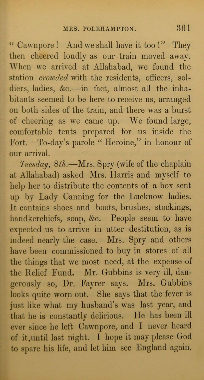 “ Cawnpore ! And we shall have it too !” They then cheered loudly as our train moved away. When we arrived at Allahabad, we found the station croioded with the residents, officers, sol- diers, ladies, &c.—in fact, almost all the inha- bitants seemed to be here to receive us, arranged on both sides of the train, and there was a burst of cheering as we came up. We found large, comfortable tents prepared for us inside the Fort. To-day’s parole “ Heroine,” in honour of our arrival. Tuesday, 8M.—Mrs. Spry (wife of the chaplain at Allahabad) asked Mrs, Harris and myself to help her to distribute the contents of a box sent up by Lady Canning for the Lucknow ladies. It contains shoes and boots, brushes, stockings, handkerchiefs, soap, &c. People seem to have expected us to arrive in utter destitution, as is indeed nearly the case. Mrs. Spry and others have been commissioned to buy in stores of all the things that we most need, at the expense of the Relief Fund. Mr. Gubbins is very ill, dan- gerously so. Dr. Fayrer says. Mrs. Gubbins looks quite worn out. She says that the fever is just like what my husband’s was last year, and that he is constantly delirious. He has been ill ever since he left Cawnpore, and I never heard of it.until last night. I hope it may please God to spare his life, and let him see England again.