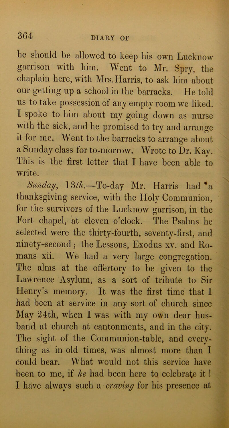 he should be allowed to keep his own Lucknow garrison with him. Went to Mr. Spry, the chaplain here, with Mrs. Harris, to ask him about our getting up a school in the barracks. He told us to take possession of any empty room we liked. I spoke to him about my going down as nurse with the sick, and he promised to try and arrange it for me. Went to the barracks to arrange about a Sunday class for to-morrow. Wrote to Dr. Kay. This is the first letter that I have been able to write. Sunday, 13//^.—^To-day Mr. Harris had *a thanksgiving service, with the Holy Communion, for the survivors of the Lucknow garrison, in the Tort chapel, at eleven o’clock. The Psalms he selected were the thirty-fourth, seventy-first, and ninety-second; the Lessons, Exodus xv. and Ho- mans xii. We had a very large congregation. The alms at the offertory to be given to the Lawrence Asylum, as a sort of tribute to Sir Henry’s memory. It was the first time that I had been at service in any sort of church since May 24th, when I was with my own dear hus- band at church at cantonments, and in the city. The sight of the Communion-table, and every- thing as in old times, was almost more than I could bear. What would not this service have been to me, if he had been here to celebrate it ! I have always such a craviny for his presence at