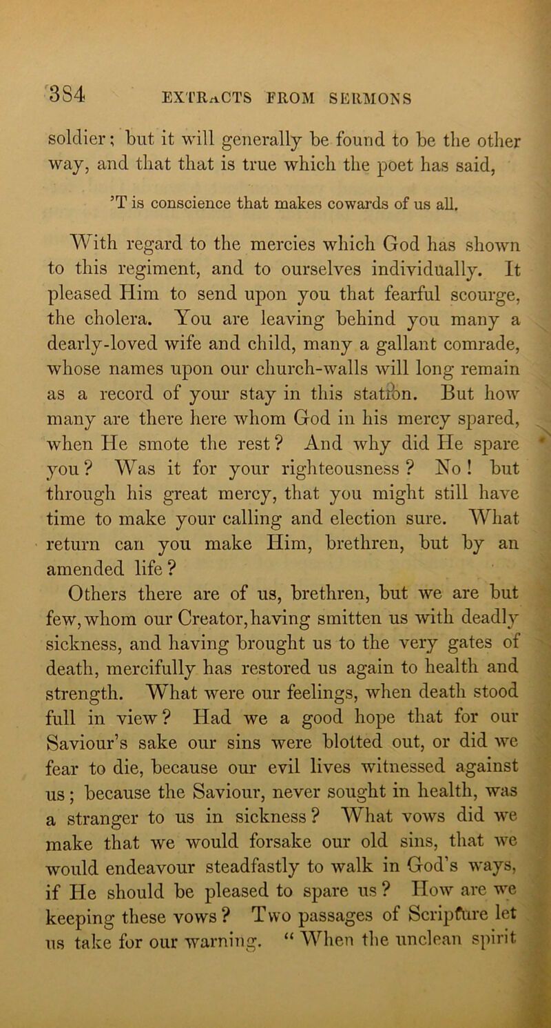 soldier; but it will generally be found to be the other way, and that that is true which the poet has said, ’T is conscience that makes cowards of us all. With regard to the mercies which God has shown to this regiment, and to ourselves individually. It pleased Him to send upon you that fearful scourge, the cholera. You are leaving behind you many a dearly-loved wife and child, many a gallant comrade, whose names upon our church-walls will long remain as a record of your stay in this station. But how many are there here whom God in his mercy sf)ared, when He smote the rest ? And why did He spare you? Was it for your righteousness? Yo ! but through his great mercy, that you might still have time to make your calling and election sure. What return can you make Him, brethren, but by an amended life ? Others there are of us, brethren, but we are but few, whom our Creator,having smitten us with deadly sickness, and having brought us to the very gates of death, mercifully has restored us again to health and strength. W’^hat were our feelings, when death stood full in view ? Had we a good hope that for our Saviour’s sake our sins were blotted out, or did we fear to die, because our evil lives witnessed against us; because the Saviour, never sought in health, was a stranger to us in sickness ? What vows did we make that we would forsake our old sins, that we would endeavour steadfastly to walk in God’s ways, if He should be pleased to spare us ? How are we keeping these vows? Two passages of Scripfure let us take for our warning. “ When the unclean spirit