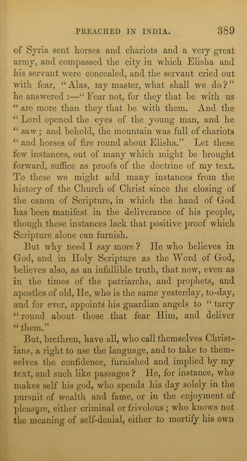 of Syria sent liorses and cliariots and a very great army, and compassed tlie city in which Elisha and his servant were eoncealed, and the servant cried out w'ith fear, “ Alas, my master, what shall we do ? ” he answered :—“ Fear not, for they that be with us are more than they that be with them. And the ‘‘ Lord opened the eyes of the young man, and he “ saw ; and behold, the mountain was full of chariots and horses of fire round about Elisha.” Let these few instances, out of many which might be brought forward, suffice as proofs of the doctrine of my text. To these we might add many instances from the history of the Church of Christ since the closing of the canon of Scripture, in which the hand of God has been manifest in the deliverance of his people, though these instances lack that positive proof which Scripture alone can furnish. But why need I say more ? He who believes in God, and in Holy Scripture as the Word of God, believes also, as an infallible truth, that now, even as in the times of the patriarchs, and prophets, and apostles of old. He, who is the same yesterday, to-day, and for ever, appoints his guardian angels to “ tarry “ round about those that fear Him, and deliver “ them.” But, brethren, have all, who call themselves Christ- ians, a right to use the language, and to take to them- selves the confidence, furnished and implied by my text, and such like passages ? He, for instance, who makes self his god, who spends his day solely in the pursuit of wealth and fame, or in the enjoyment of pleasure, either criminal or frivolous ; who knows not the meaning of self-denial, either to mortify his own