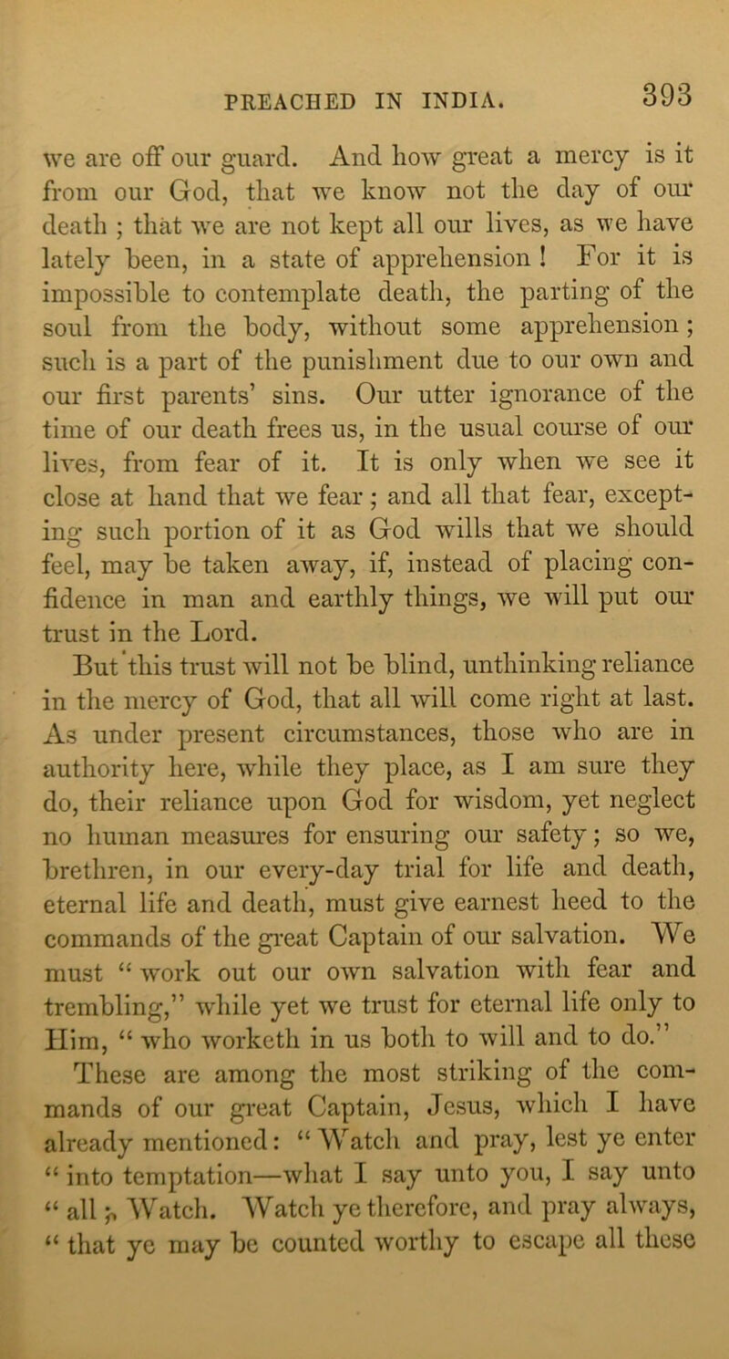 we are off our guard. And how great a mercy is it from our God, that we know not the day of our death ; that we are not kept all our lives, as we have lately been, in a state of apprehension ! For it is impossible to contemplate death, the parting of the soul from the body, without some apprehension; such is a part of the punishment due to our own and our first parents’ sins. Our utter ignorance of the time of our death frees us, in the usual course of our lives, from fear of it. It is only when we see it close at hand that we fear; and all that fear, except- ing such portion of it as God wills that we should feel, may be taken away, if, instead of placing con- fidence in man and earthly things, we will put our trust in the Lord. But this trust will not be blind, unthinking reliance in the mercy of God, that all will come right at last. As under present circumstances, those who are in authority here, while they place, as I am sure they do, their reliance upon God for wisdom, yet neglect no human measures for ensuring our safety; so we, brethren, in our every-day trial for life and death, eternal life and death, must give earnest heed to the commands of the gi’eat Captain of our salvation. We must “ work out our own salvation with fear and trembling,” wdiile yet we trust for eternal life only to Him, “ who worketh in us both to will and to do.” These are among the most striking of the com- mands of our gi'cat Captain, Jesus, which I have already mentioned: “Watch and pray, lest ye enter “ into temptation—what I say unto you, I say unto “ all j. Watch. AVatch ye therefore, and pray always, “ that ye may be counted worthy to escape all these