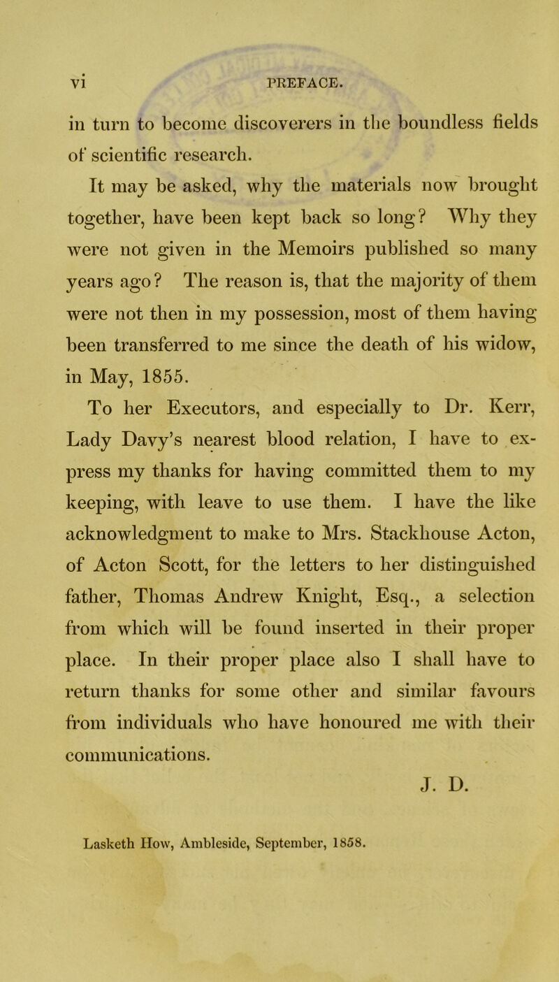 VI PREFACE. in turn to become discoverers in the boundless fields of scientific research. It may be asked, why the materials now brought together, have been kept back so long? Why they were not given in the Memoirs published so many years ago? The reason is, that the majority of them were not then in my possession, most of them having been transferred to me since the death of his widow, in May, 1855. To her Executors, and especially to Dr. Kerr, Lady Davy’s nearest blood relation, I have to ex- press my thanks for having committed them to my keeping, with leave to use them. I have the like acknowledgment to make to Mrs. Stackhouse Acton, of Acton Scott, for the letters to her distinguished father, Thomas Andrew Knight, Esq., a selection from which will be found inserted in their proper place. In their proper place also I shall have to return thanks for some other and similar favours from individuals who have honoured me with their communications. J. D. Lasketh How, Amblesidc, September, 1858.