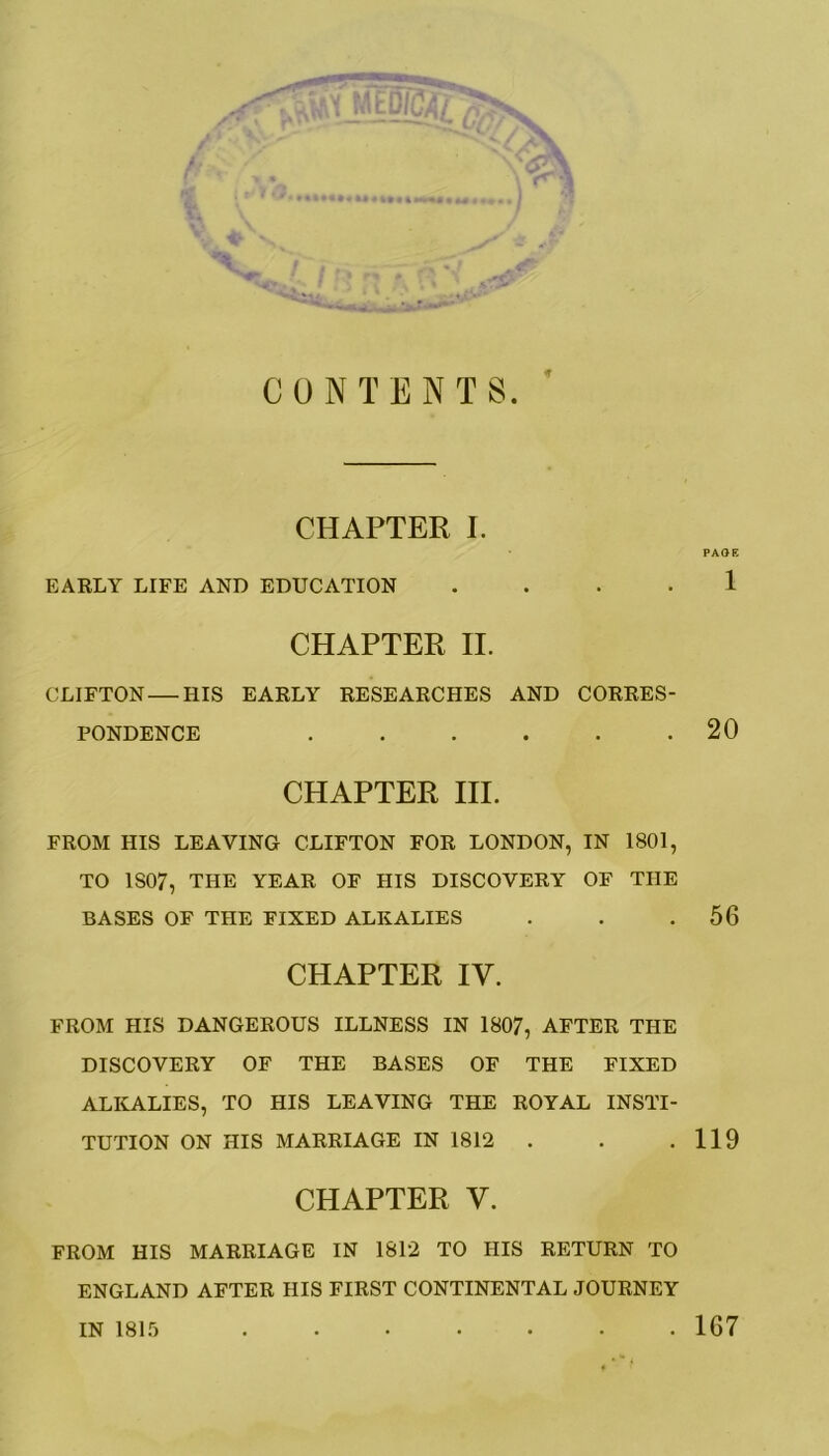 It CONTENTS. CHAPTER I. EARLY LIFE AND EDUCATION . CHAPTER II. CLIFTON — HIS EARLY RESEARCHES AND CORRES- PONDENCE ...... CHAPTER III. FROM HIS LEAVING CLIFTON FOR LONDON, IN 1801, TO 1S07, THE YEAR OF HIS DISCOVERY OF THE BASES OF THE FIXED ALKALIES CHAPTER IV. FROM HIS DANGEROUS ILLNESS IN 1807, AFTER THE DISCOVERY OF THE BASES OF THE FIXED ALKALIES, TO HIS LEAVING THE ROYAL INSTI- TUTION ON HIS MARRIAGE IN 1812 CHAPTER V. FROM HIS MARRIAGE IN 1812 TO HIS RETURN TO ENGLAND AFTER HIS FIRST CONTINENTAL JOURNEY IN 1815 PAGE 1 20 56 119 167