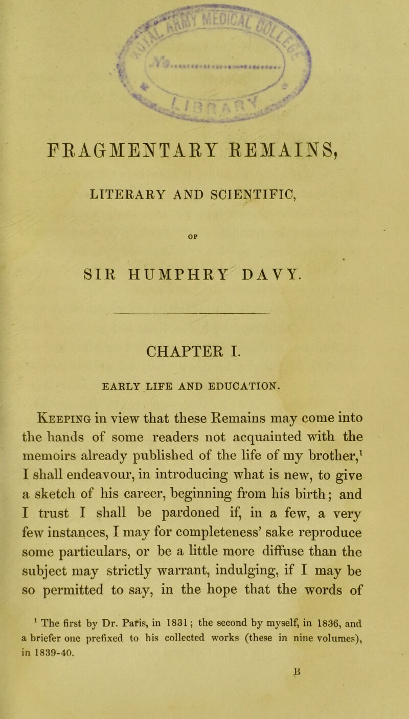 LITERARY AND SCIENTIFIC, OP SIR HUMPHRY DAYY. CHAPTER I. EARLY LIFE AND EDUCATION. Keeping in view that these Remains may come into the hands of some readers not acquainted with the memoirs already published of the life of my brother,1 I shall endeavour, in introducing what is new, to give a sketch of his career, beginning from his birth; and I trust I shall be pardoned if, in a few, a very few instances, I may for completeness’ sake reproduce some particulars, or be a little more diffuse than the subject may strictly warrant, indulging, if I may be so permitted to say, in the hope that the words of 1 The first by Dr. Paris, in 1831; the second by myself, in 1836, and a briefer one prefixed to his collected works (these in nine volumes), in 1839-40.