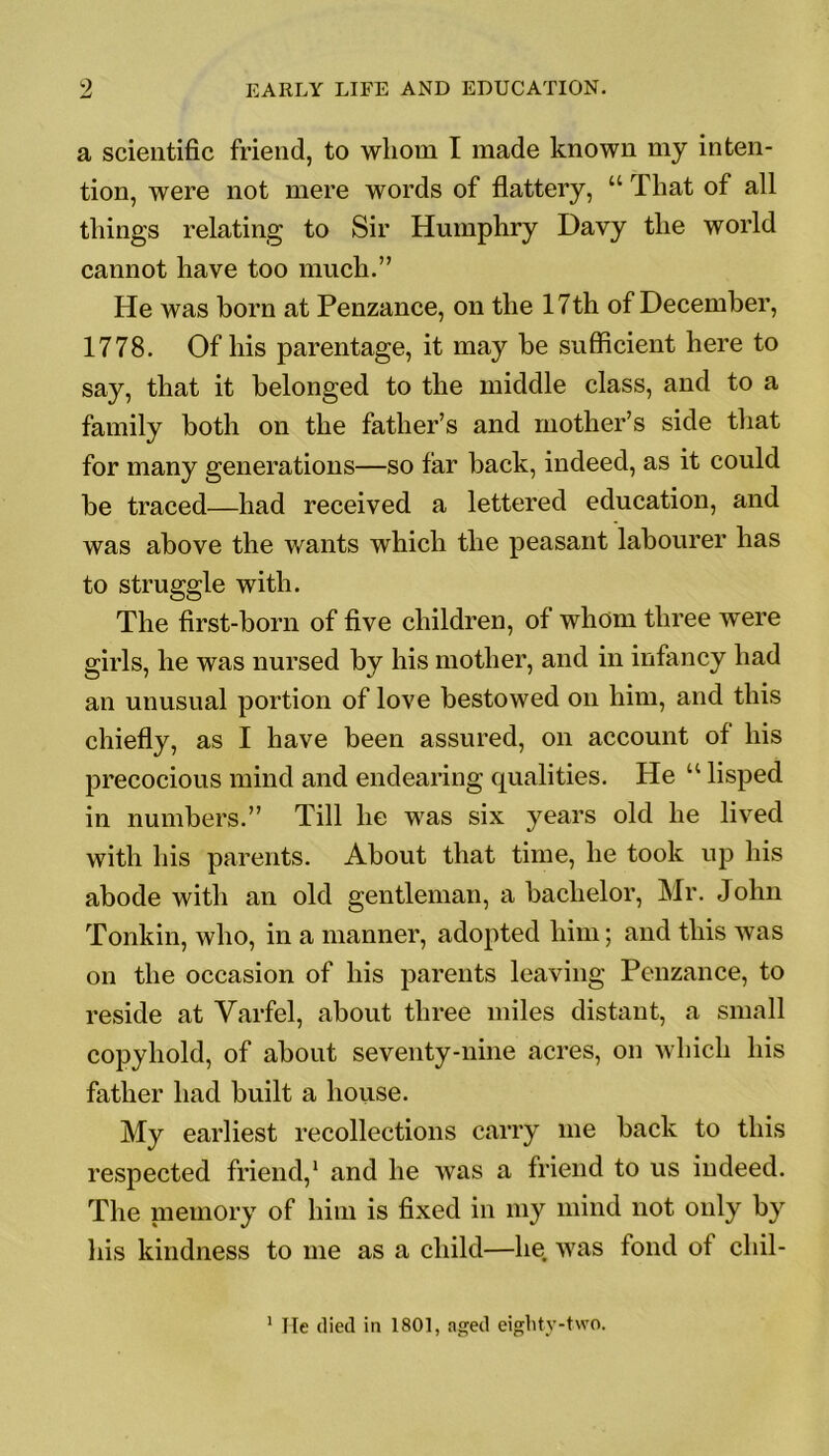 a scientific friend, to whom I made known my inten- tion, were not mere words of flattery, “ That of all things relating to Sir Humphry Davy the world cannot have too much.” He was horn at Penzance, on the 17th of December, 1778. Of his parentage, it may be sufficient here to say, that it belonged to the middle class, and to a family both on the father’s and mother’s side that for many generations—so far back, indeed, as it could be traced—had received a lettered education, and was above the wants which the peasant labourer has to struggle with. The first-born of five children, of whom three were girls, he was nursed by his mother, and in infancy had an unusual portion of love bestowed on him, and this chiefly, as I have been assured, on account of his precocious mind and endearing qualities. He “ lisped in numbers.” Till he was six years old he lived with his parents. About that time, he took up his abode with an old gentleman, a bachelor, Mr. John Tonkin, who, in a manner, adopted him; and this was on the occasion of his parents leaving Penzance, to reside at Varfel, about three miles distant, a small copyhold, of about seventy-nine acres, on which his father had built a house. My earliest recollections carry me back to this respected friend,1 and he was a friend to us indeed. The memory of him is fixed in my mind not only by his kindness to me as a child—lie was fond of cliil- 1 He (lied in 1801, aged eighty-two.