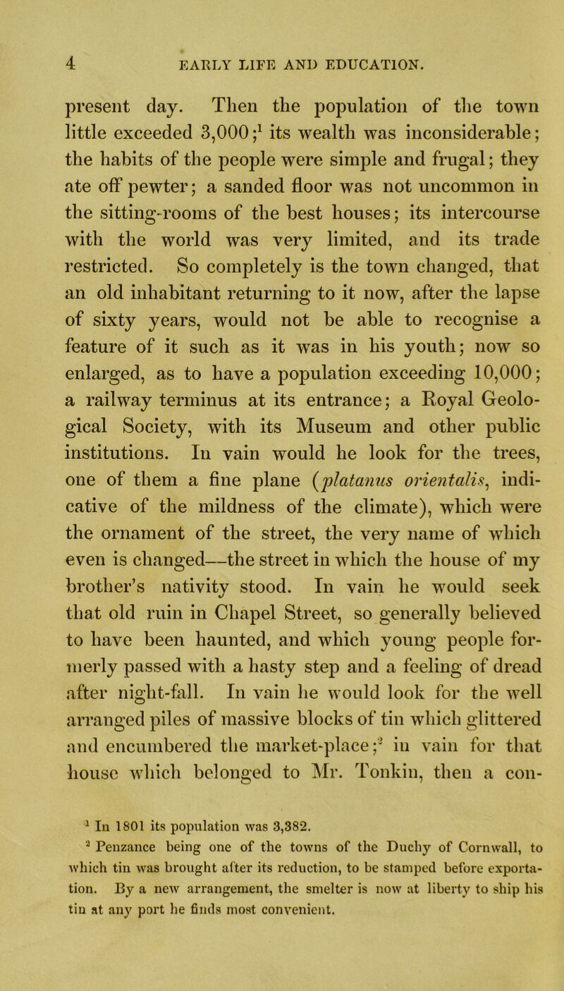 present day. Then the population of the town little exceeded 3,000 ;x its wealth was inconsiderable; the habits of the people were simple and frugal; they ate off pewter; a sanded floor was not uncommon in the sitting-rooms of the best houses; its intercourse with the world was very limited, and its trade restricted. So completely is the town changed, that an old inhabitant returning to it now, after the lapse of sixty years, would not be able to recognise a feature of it such as it was in his youth; now so enlarged, as to have a population exceeding 10,000; a railway terminus at its entrance; a Royal Geolo- gical Society, with its Museum and other public institutions. In vain would he look for the trees, one of them a fine plane (platanus orientalis, indi- cative of the mildness of the climate), which were the ornament of the street, the very name of which even is changed—the street in which the house of my brother’s nativity stood. In vain he would seek that old ruin in Chapel Street, so generally believed to have been haunted, and which young people for- merly passed with a hasty step and a feeling of dread after night-fall. In vain he would look for the well arranged piles of massive blocks of tin which glittered and encumbered the market-place;1 2 in vain for that house which belonged to Mr. Tonkin, then a con- 1 In 1801 its population was 3,382. 2 Penzance being one of the towns of the Duchy of Cornwall, to which tin was brought after its reduction, to be stamped before exporta- tion. By a new arrangement, the smelter is now at liberty to ship his tin at any port he finds most convenient.